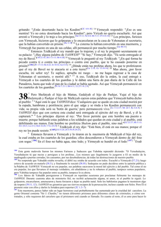 gritando: "¡Estás desertando hacia los Kasdim!"[2C 6:8-10] 14 Yirmeyah respondió: "¡Eso es una
mentira! Yo no estoy desertando hacia los Kasdim"; pero Yiriyah no quería escucharle. Así que
arrestó a Yirmeyah y lo trajo a los príncipes.[Sal 35:11; Ne 6:8; Mt 5:11; 1P 4:14-16] 15 Los príncipes, furiosos
con Yirmeyah, hicieron que lo golpearan y lo encarcelaran en la casa de Yehonatan el secretario,
que la habían convertido en prisión. [Re 2:10] 16 La cisterna la habían convertido en una mazmorra, y
Yirmeyah fue puesto en una de sus celdas; allí permaneció por mucho tiempo. [Ge 40:15]
17
Entonces Tzidkiyah el rey mandó que lo trajeran; y el rey le preguntó secretamente en
su palacio: "¿Hay alguna palabra de YAHWEH?" "Sí hay," Yirmeyah dijo. "Tú serás entregado al
rey de Bavel."[1R 22:16; 2R 3:11-13; Mr 6:20] 18 Yirmeyah le preguntó al rey Tzidkiyah: "¿En qué forma he
pecado contra ti o contra tus príncipes o contra este pueblo, que te ha causado ponerme en
prisión? [184] [P r 17:13; Da 6:22; Jn 10:32; Ga 4:16] 19 ¿Dónde están tus profetas ahora, los que te profetizaron
que el rey de Bavel no te atacaría ni a esta tierra?[La 2:14; Ez 13:10-16] 20 Mas ahora, ¡por favor
escucha, mi señor rey! Te suplico, aprueba mi ruego – no me hagas regresar a la casa de
Yehonatan el secretario, o moriré allí." 21 A eso, Tzidkiyah dio la orden, la cual entregó a
Yirmeyah a los cuarteles de los guardias y le daban una barra de pan diaria de la Calle de los
Panaderos, hasta que todo el pan de la ciudad se había agotado. Así que Yirmeyah permaneció en
los cuarteles de los guardias.[Pr 16:7; 21:1; Mt 6:11, 33; 2T 1:8; 2:9]

38

1

Pero Shefatyah el hijo de Mattan, Gedalyah el hijo de Pashjur, Yujai el hijo de
Shelemyah y Pashjur el hijo de Malkiyah oyeron estas palabras que Yirmeyah había dicho
al pueblo: 2 "Aquí está lo que YAHWEH dice: 'Cualquiera que se quede en esta ciudad morirá por
la espada, hambruna y pestilencia; pero el que salga y se rinda a los Kasdim permanecerá con
vida; su propia vida será su 'botín de guerra,' pero permanecerá vivo. [Ez 5:12-17; Mt 24:7; Re 6:4 -8] 3
YAHWEH dice que con certeza esta ciudad será entregada al ejército del rey de Bavel, y él la
capturará.'" 4 Los príncipes dijeron al rey: "Por favor permite que este hombre sea puesto a
muerte; porque hablando estas palabras a los soldados que quedan en esta ciudad y al pueblo, está
debilitando sus manos. Este hombre no profetiza Shalom para el pueblo, sino mal."[Ez 22:27; Mi 3:1-3;
2Cr 24:21; Lu 23:2; Hch 16:20; 17:6; 24:25] 5
Tzidkiyah el rey dijo: "Está bien, él está en sus manos; porque el
[ 185][1S 15:24; 2S 3:39; Pr 29:25]
rey no los puede resistir."
6
Entonces llevaron a Yirmeyah y lo tiraron en la mazmorra de Malkiyah el hijo del rey,
la cual estaba en los cuarteles de los guardias; ellos descendieron a Yirmeyah dentro de del foso
con sogas.[ 186] En el foso no había agua, sino lodo; y Yirmeyah se hundió en el lodo.[187] 7 Eved184

Esta gente malevola fueron los mismos Fariseos y Saduceos que Yahshúa reprendió diciendo: "O Yerushalayim,
Yerushalayim tú que ma tas y persigues a los profetas…Los mismos que ilegalmente lo juzgaron a El en medio de la
madrugada a puertas cerradas, los causantes, por sus desobediencias, de todas las destrucciones de nuestro pueblo.
185
No sorprende que Yahudáh estaba revuelta, el débil rey estaba de acuerdo con todos. Escuchó a Yirmeyah (37.21); luego
estuvo de acuerdo en matarlo (38.5); y finalmente lo rescató (38.10 ). Sedequías no pudo decidirse entre la opinión pública y
la Palabra de YAHWEH. Yirmeyah no era popular, sus palabras socavaron la moral del ejército y del pueblo. Tal como él no
era popular, los que llevamos el mensaje verdadero, sin añadiduras y no le robamos al pueblo, tampoco somos populares,
pero Yahshúa tampoco fue popular entre su pueblo, tampoco lo es ahora.
186
Los l deres de Yahudáh persiguieron a Yirmeyah en repetidas ocasiones por proclamar fielmente los mensajes de
í
YAHWEH. Durante cuarenta años de ministerio fiel, no recibió aclamación alguna, ni amor, ni el pueblo lo siguió. Lo
golpearon, encarcelaron, amenazaron y hasta forzaron a dejar su pueblo natal. Solo los babilonios paganos le mostraron algo
de respeto (39.11, 12 ). YAHWEH no garantiza que sus siervos escapen de la persecución, incluso cuando son fieles. Pero Él sí
promete estar con ellos y darles la fortaleza para soportar (2C 1.3–7).
187
Esta mazmorra, parece haber sido un lugar horroroso cual probablemente fue aumentado por la crueldad del carcelero. La
gente Oriental comenta "Sir J. Chardin," no tienen diferentes prisiones para diferentes clases de criminales, o cómo son
tratados, y sólo requieren del carcelero que el prisionero esté cuando es llamado. En cuanto al resto, él es amo para hacer lo

 