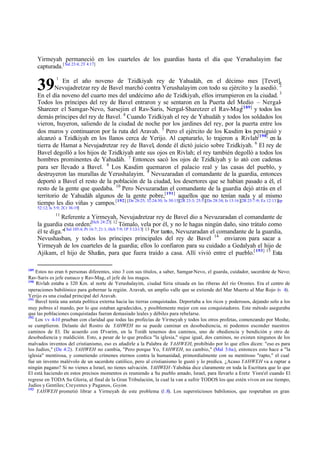 Yirmeyah permaneció en los cuarteles de los guardias hasta el día que Yerushalayim fue
capturada.[ Sal 23:4; 2T 4:17]

39

1

En el año noveno de Tzidkiyah rey de Yahudáh, en el décimo mes [Tevet],
Nevujadretzar rey de Bavel marchó contra Yerushalayim con todo su ejército y la asedió. 2
En el día noveno del cuarto mes del undécimo año de Tzidkiyah, ellos irrumpieron en la ciudad. 3
Todos los príncipes del rey de Bavel entraron y se sentaron en la Puerta del Medio – NergalSharezer el Samgar-Nevo, Sarsejim el Rav-Saris, Nergal-Sharetzer el Rav-Mag[189] y todos los
demás príncipes del rey de Bavel. 4 Cuando Tzidkiyah el rey de Yahudáh y todos los soldados los
vieron, huyeron, saliendo de la ciudad de noche por los jardines del rey, por la puerta entre los
dos muros y continuaron por la ruta del Aravah. 5 Pero el ejército de los Kasdim los persiguió y
alcanzó a Tzidkiyah en los llanos cerca de Yerijo. Al capturarlo, lo trajeron a Rivlah[190] en la
tierra de Hamat a Nevujadretzar rey de Bavel, donde él dictó juicio sobre Tzidkiyah. 6 El rey de
Bavel degolló a los hijos de Tzidkiyah ante sus ojos en Rivlah; el rey también degolló a todos los
hombres prominentes de Yahudáh. 7 Entonces sacó los ojos de Tzidkiyah y lo ató con cadenas
para ser llevado a Bavel. 8 Los Kasdim quemaron el palacio real y las casas del pueblo, y
destruyeron las murallas de Yerushalayim. 9 Nevuzaradan el comandante de la guardia, entonces
deportó a Bavel el resto de la población de la ciudad, los desertores que se habían pasado a él, el
resto de la gente que quedaba. 10 Pero Nevuzaradan el comandante de la guardia dejó atrás en el
territorio de Yahudáh algunos de la gente pobre,[191] aquellos que no tenían nada y al mismo
tiempo les dio viñas y campos.[192] [De 28:25; 32:24-30; Is 30:15][2R 23:3; 25:5][De 28:34; Is 13:16][2R 25:7-9; Ez 12:13][cp
52:12; Is 5:9; 2Cr 36:19]
11

Referente a Yirmeyah, Nevujadretzar rey de Bavel dio a Nevuzaradan el comandante de
la guardia esta orden:[Hch 24:23] 12 Tómalo, vela por él, y no le hagas ningún daño, sino trátalo como
él te diga."[ Sal 105:4; Pr 16:7; 21:1; Hch 7:9; 1P 3:12-13] 13 Por tanto, Nevuzaradan el comandante de la guardia,
Nevushasban, y todos los príncipes principales del rey de Bavel 14 enviaron para sacar a
Yirmeyah de los cuarteles de la guardia; ellos lo confiaron para su cuidado a Gedalyah el hijo de
Ajikam, el hijo de Shafan, para que fuera traído a casa. Allí vivió entre el pueblo.[ 193] 15 Esta
189

Estos no eran 6 personas diferentes, sino 3 con sus títulos, a saber, Samgar-Nevo, el guarda, cuidador, sacerdote de Nevo;
Rav-Saris es jefe eunuco y Rav-Mag, el jefe de los magos.
190
Rivlah estaba a 320 Km. al norte de Yerushalayim, ciudad Siria situada en las riberas del río Orontes. Era el centro de
operaciones babilónico para gobernar la región. A ravah, un amplio valle que se extiende del Mar Muerto al Mar Rojo (v 4).
Yerijo es una ciudad principal del Aravah.
191
Bavel tenía una astuta política externa hacia las tierras conquistadas. Deportaba a los ricos y poderosos, dejando solo a los
muy pobres al mando, por lo que estaban agradecidos, y posiblemente mejor con sus conquistadores. Este método aseguraba
que las poblaciones conquistadas fueran demasiado leales y débiles para rebelarse.
192
Los vv 4-10 prueban con claridad que todas las profecías de Yirmeyah y todos los otros profetas, comenzando por Moshe,
se cumplieron. Delante del Rostro de YAHWEH no se puede caminar en desobediencia, ni podemos esconder nuestros
caminos de El. De acuerdo con D'varim, en la Toráh tenemos dos caminos, uno de obediencia y bendición y otro de
desobediencia y maldición. Esto, a pesar de lo que predica "la iglesia," sigue igual, dos caminos, no existen ningunos de los
malvados inventos del cristianismo, eso es añadirle a la Palabra de YAHWEH, prohibido por lo que ellos dicen: "eso es para
los Judíos," (De 4:2). YAHWEH no cambia, "Pero porque Yo, YAHWEH, no cambio," (Mal 3:6a), entonces esto hace a "la
iglesia" mentirosa, y cometiendo crímenes eternos contra la humanidad, primordialmente con su mentiroso "rapto," el cual
fue un invento malévolo de un sacerdote católico, pero al cristianismo le gustó y lo predica. ¿Acaso YAHWEH va a raptar a
ningún pagano? Si no vienes a Israel, no tienes salvación. YAHWEH -Yahshúa dice claramente en toda la Escritura que lo que
El está haciendo en estos precisos momentos es reuniendo a Su pueblo amado, Israel, para llevarlo a Eretz Yisra'el cuando El
regrese en TODA Su Gloria, al final de la Gran Tribulación, la cual la van a sufrir TODOS los que estén vivos en ese tiempo,
Judíos y Gentiles; Creyentes y Paganos, Goyim.
193
YAHWEH prometió librar a Yirmeyah de este problema (1.8). Los supersticiosos babilonios, que respetaban en gran

 