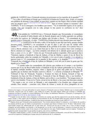 palabra de YAHWEH vino a Yirmeyah mientras era prisionero en los cuarteles de la guardia:[2T 2:9]
16
"Ve y dile a Eved-Melej el Etíope que YAHWEH, el Elohim de Yisra'el, dice: ¡Estoy al cumplir
mis palabras de desastre a esta ciudad, no para bien; cuando ese día llegue, ellas se harán realidad
ante tus propios ojos.[Jos 23:14; Da 9:12; 2Cr 36:20; Mt 24:35] 17 Pero al mismo tiempo te rescataré," dice
YAHWEH, "Y no te entregaré a los hombres que temes. 18 Sí, te mantendré seguro; tú no caerás a
espada, sino que escaparás con tu vida, porque tú has puesto tu confianza en mí," dice
YAHWEH.[194]

40

1

Esta palabra de YAHWEH vino a Yirmeyah después que Nevuzaradan el comandante
de la guardia l había dejado salir de Ramah, después que lo había agarrado con grilletes
e
con todos los cautivos de Yahudáh que habían sido llevados a Bavel. 2 El comandante de la
guardia tomó a Yirmeyah, y le dijo: "YAHWEH tu Elohim decretó este desastre para este lugar,[De
29:24-28; 1R 9:8] 3
y YAHWEH lo ha llevado a cabo; El ha hecho lo que dijo que haría, porque ustedes
pecaron contra YAHWEH y no escucharon lo que El dijo; y por eso esto ha venido sobre
ustedes. [Ro 3:19] 4 Ahora, hoy, te estoy liberando de l s grilletes en tu mano. Si te parece bien a ti
o
venir a Bavel, entonces ven; y yo velaré bien por ti. Pero si no te parece bien venir conmigo a
Bavel, entonces no vengas – La tierra completa está delante de ti; adonde quiera que te parezca
bien y justo a ti ir, ve allí." 5 Antes de que Yirmeyah pudiera responder, [Nevuzaradan dijo:]
"Entonces regresa a Gedalyah el hijo de Ajikam, el hijo de Shafan, a quien el rey de Bavel ha
hecho gobernador sobre las ciudades de Yahudáh y vive con él entre el pueblo; o ve adonde te
parezca justo ir." El comandante de la guardia le dio regalos, y lo despidió. [Pr 16:7; 21:1; Hch 27:3] 6
Yirmeyah fue a Gedalyah el hijo de Ajikam en Mitzpah y vivió allí con él entre la gente que fue
dejada en La Tierra.[195]
7
Y cuando todos los comandantes del ejército que estaban en el campo y sus hombres
oyeron que el rey de Bavel había hecho a Gedalyah el hijo de Ajikam gobernador en La Tierra y
le habían confiado hombres, mujeres, niños y alguna de la gente más pobre de La Tierra de
aquellos que no ha bían sido llevados cautivos a Bavel; 8 y vinieron a Gedalyah en Mitzpah,[196]
Yishmael el hijo de Netanyah, Yojanán y Yonatan los hijos de Kareaj, Serayah el hijo de
Tanjumet, los hijos de Efai el Netofati y Yezanyah el hijo de Maajati, ellos y sus hombres. 9
Gedalyah el hijo de Ajikam, el hijo de Shafan, juró a ellos y a sus hombres: "No tengan temor en
servir a los Kasdim. Vivan en La Tierra, sirvan al rey de Bavel; y las cosas irán bien para ustedes.
10
En cuanto a mí, yo viviré en Mitzpah y seré responsable a los Kasdim que vengan contra
ustedes. Pero ustedes – cosechen vino, frutas de verano y aceite de oliva; pónganlos en sus
manera a los magos y a los que adivinaban la suerte, trataron a Yirmeyah como un vidente. Debido a que su mismo pueblo lo
encarceló, creyeron que era un traidor y que estaba de su parte. Sin duda alguna sabían que aconsejó a Yahudáh que
cooperara con Bavel y predijo la victoria babilónica. Por lo tanto, los babilonios liberaron a Yirmeyah y lo protegieron. [2R
25:22-25] [Sal 50:15; 91:14-16; Mt 10:40-42; 25:40]
194
Cuando la reina de Saba visitó a Salomón, la historia nos cuenta, que ella fue esposa de él, una de las muchas, ella era
negra, Etíope, y muy seguro que Eved-Melej era descendiente de ella. En Etiopía había una gran colonia de Judíos de raza
negra, de los mismos descendientes, 14,000 de ellos fueron rescatados por Israel en el año 1990.[1P 1:21]
195
Algunos dicen que Yirmeyah actuó prudentemente, "los eventos parecen indicar lo contrario, y era evidente de acuerdo a
sus propias profecías que los Judíos no prosperarían en su propio país hasta el término de los 70 años." Obviamente están
equivocados porque fue influenciado por su gran amor por Yisra'el, por los que él cuidó, oró y vivió; él ahora escogió
compartir sus adversidades, sus tristezas, y sus desgracias, en vez de ir con los príncipes, y sentarse a la mesa de reyes. Su
patriotismo no tenía límites como él era sincero; él sólo dejó de vivir para Yisra'el cuando cesó de respirar. Yirmeyah no
estaba buscando "prosperidad," lo que predica la iglesia, sino servía a YAHWEH.
196
Mitzpah, ciudad situada a 12 Km. al norte de Yerushalayim en la llanura de Binyamin, cerca de Geva y Ramah, la cual se
convirtió en capital de Yahudáh poco tiempo antes de la destrucción de Ye rushalayim.

 