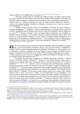 vasijas; y habiten en las ciudades que son su posesión."[2S 16:1; 2R 25:24; Sal 37:3; Lu 21:36]
11
Asimismo, cuando todos los Yahudim que estaban en Moav, en Edom, entre los hijos
de Amón y en todos los otros países oyeron que el rey de Bavel había dejado un remanente en
Yahudáh y había nombrado a Gedalyah el hijo de Ajikam, el hijo de Shafán para gobernarlos; 12
entonces todos lo s Yahudim regresaron de todos los lugares adonde habían sido llevados y
vinieron a la tierra de Yahudáh, a Gedalyah en Mitzpah, y cosecharon vino y frutas de verano en
gran abundancia.[Is 16:4; Abd 11-14]
13
Yojanán el hijo de Kareaj y todos los comandantes del ejército de campo vinieron a
Gedalyah en Mitzpah, 14 y le dijeron: "¿Estás tú consciente que el rey Baalis hijo de Amón ha
enviado a Yishmael el hijo de Netanyah para tomar tu vida? Pero Gedalyah el hijo de Ajikam no
les creyó.[197] 15 Entonces Yojanán el hijo de Kareaj habló privadamente con Gedalyah en
Mitzpah: "Por favor, déjame ir, y yo mataré a Yishmael el hijo de Netanyah; nadie lo sabrá. ¿Por
qué lo vas a dejar asesinarte? Además, si lo hace, todos los Ya hudim reunidos alrededor de ti se
dispersarán; y el remanente de Yahudáh perecerá." 16 Pero Gedalyah el hijo de Ajikam dijo a
Yojanán el hijo de Kareaj: "No lo hagas. Lo que estás diciendo de Yishmael no es verdad."[cp 37:14;
1S 11:1-3; Ez 25:2 -6; Am 1:13-15; Mi 7:5; Mt 10:16]
1

En el mes séptimo [Eitam] Yishmael el hijo de Netanyah, el hijo de Elishama, de sangre
real y uno de los príncipes principales del rey, vino con diez hombres a Gedalyah en
Mitzpah. Mientras estaban comiendo juntos allí en Mitzpah, 2 Yishmael y los diez hombres con él
se levantaron y atacaron a Gedalyah el hijo de Ajikam, el hijo de Shafan, lo hirieron con sus
espadas y asesinaron al hombre que el rey de Bavel había nombrado gobernador de La Tierra. 3
Yishmae l también asesinó a todos los Yahudim que estaban con Gedalya h en Mitzpah, tal como a
los soldados Kasdim que encontraron allí.[198]
4
Al próximo día, antes que el asesinato de Gedalyah fuera dado a conocer, 5 ochenta
hombres de Shijem, Shiloh y Shomron[199] vinieron con sus barbas afeitadas, ropas raídas y
heridas en sus cuerpos; ellos tenían ofrendas de grano e incienso para presentar en la casa de
YAHWEH.[Le 2:1; 23:13; Is 15:2 ] 6 Yishmael el hijo de Netanyah salió de Mitzpah para recibirlos,
sollozando por todo el camino. Al encontrarse con ellos, él les dijo: "Vengan a Gedalyah el hijo
de Ajikam."[2S 1:2] 7 Pero una vez que estaban dentro de la ciudad, Yishmael el hijo de Netanyah y
los hombres que estaban con él los asesinaron y los echaron en la cisterna. 8 Sin embargo, diez de
ellos le dijeron a Yishmael: "No nos mates, porque tenemos tesoros en el campo, trigo, cebada,
aceite de oliva y miel." Así que él se aplacó, y no los mató junto con sus compañeros. 9 La
cisterna donde Yishmael tiró los cadáveres de los hombres que había asesinado con Gedalyah era
la que Asa el rey había hecho temiendo al rey de Yisra'el; fue esta cisterna la que Yishmael el
hijo de Netanyah llenó con los hombres asesinados. 10 Entonces Yishmael se llevó cautivo al
resto de la gente de Mitzpah – las hijas del rey y la gente que había quedado en Mitzpah cuando
Nevuzaradan el comandante de la guardia los había confiado al cuidado de Gedalyah el hijo de

41

197

Gedalyah, gobernador designado de Yahudáh, hizo caso omiso a las advertencias de asesinato. Yishmael, descendiente de
David, se enojó porque no lo tuvieron en cuenta para el liderazgo. Esto es similar a la caótica situación política que
enfrentaron Ezra y Nehemyah cuando regresaron para reconstruir el Templo y la ciudad.
198
Esto sucedió en el mes de Eitan, en el tercer día los Judíos conmemoran la muerte de Gedalyah con un ayuno, Zacarías se
refiere a esto en Zc 8:19. [2R 11:1; 2Cr 22:10; Jn 13:18]
199
Los ochenta hombres vinieron de tres ciudades del reino del norte para adorar en Mitzpah, ya que Yerushalayim estaba
destruida. Tal vez Yishmael los mató por el dinero y la comida que llevaban, o sencillamente mataban a todo los que venían a
Mitzpah. Sin rey, sin ley y sin lealtad a YAHWEH, sometieron a Yahudáh a una anarquía completa.

 