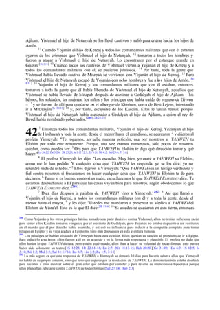 Ajikam. Yishmael el hijo de Netanyah se los llevó cautivos y salió para cruzar hacia los hijos de
Amón.
11
Cuando Yojanán el hijo de Kereaj y todos los comandantes militares que con él estaban
oyeron de los crímenes que Yishmael el hijo de Netanyah, 12 tomaron a todos los hombres y
fueron a atacar a Yishmael el hijo de Netanyah. Lo encontraron por el estanque grande en
Giveon. [2S 2:13 ] 13 Cuando todos los cautivos de Yishmael vieron a Yojanán el hijo de Kereaj y a
todos los comandantes militares con él, se pusieron jubilosos. 14 Por tanto, toda la gente que
Yishmael había llevado cautiva de Mitzpah se volvieron con Yojanán el hijo de Kereaj. 15 Pero
Yishmael el hijo de Netanyah escapó de Yojanán con ocho hombres y fue a los hijos de Amón. [Ec
8:11 ] 16
Yojanán el hijo de Kereaj y los comandantes militares que con él estaban, entonces
tomaron a toda la gente que él había liberado de Yishmael el hijo de Netanyah, aquellos que
Yishmael se había llevado de Mitzpah después de asesinar a Gedalyah el hijo de Ajikam – los
héroes, los soldados, las mujeres, los niños y los príncipes que había traído de regreso de Giveon
– 17 y se fueron de allí para quedarse en el albergue de Kimham, cerca de Beit-Lejem, intentando
ir a Mitzrayim[Is 30:13] 18 y, por tanto, escaparse de los Kasdim. Ellos le tenían temor, porque
Yishmael el hijo de Netanyah había asesinado a Gedalyah el hijo de Ajikam, a quien el rey de
Bavel había nombrado gobernador.[200][2R 25:25]

42

1

Entonces todos los comandantes militares, Yojanán el hijo de Kereaj, Yezanyah el hijo
de Hoshayah y toda la gente, desde el menor hasta el grandioso, se acercaron 2 y dijeron al
profeta Yirmeyah: "Te rogamos, apr ueba nuestra petición, ora por nosotros a YAHWEH tu
Elohim por todo este remanente. Porque, una vez éramos numerosos, sólo pocos de nosotros
quedan, como puedes ver. 3 Ora para que YAHWEH tu Elohim te diga qué dirección tomar y qué
hacer."[Le 26:22; De 5:2 6; 2R 25:23; Is 1:15 ; 2:3 ; Ez 8:11; Mi 4:2; Sal 25:4; Pr 3:6]
4
El profeta Yirmeyah les dijo: "Los escucho. Muy bien, yo oraré a YAHWEH su Elohim,
como me lo han pedido. Y cualquier cosa que YAHWEH les responda, yo se los diré; yo no
retendré nada de ustedes." 5 Ellos dijeron a Yirmeyah: "Que YAHWEH sea un testigo verdadero y
fiel contra nosotros si fracasamos en hacer cualquier cosa que YAHWEH tu Elohim te dé para
decirnos. 6 Tanto si es bueno, como si es malo, escucharemos lo que YAHWEH E LONEINU dice. Te
estamos despachando a El para que las cosas vayan bien para nosotros, según obedecemos lo que
YAHWEH ELOHEINU dice."[201]
7
Diez días después la palabra de YAHWEH vino a Yirmeyah. [ 202] 8 Así que llamó a
Yojanán el hijo de Kereaj, a todos los comandantes militares con él y a toda la gente, desde el
menor hasta el mayor, 9 y les dijo: "Ustedes me mandaron a presentar su súplica a YAHWEH el
Elohim de Yisra'el. Esto es lo que El dice:[2R 19:4] 10 'Si ustedes se quedaran en esta tierra, entonces
200

Como Yojanán y los otros príncipes habían tomado una parte decisiva contra Yishmael, ellos no tenían suficiente razón
para temer a los Kasdim tomaran venganza por el asesinato de Gedalyah; pero Yojanán no estaba dispuesto a ser sustituido
en el mando que él por derecho había asumido, y así usó su influencia para inducir a la compañía completa para tomar
refugio en Egipto; y su vieja atadura a Egipto los hizo más dispuestos en esta aventura ruinosa.
201
Los príncipes se habían olvidado de Yirmeyah hasta esta ocasión. Ellos querían su sanción al propósito de ir a Egipto.
Para inducirlo a su favor, ellos fueron a él en un acuerdo y en la forma más respetuosa y plausible. El profeta no dudó que
ellos harían lo que YAHWEH dictara, pero estaba equivocado, ellos iban a hacer su voluntad de todas formas, esto parece
haber sido solamente un teatro.[1S 12:23; 1R 22:14-16; Ez 2:7; 2Cr 18:13-15; Hch 20:20 ][Ge 31:49; De 6:3; 1S 12:5; Is
3:10; Mi 1:2; Mal 3:5; Sal 81:13¨16; Ro 8:7; 1Jn 3:2; Re 1:5; 3:14]
202
Lo más seguro es que esta respuesta de YAHWEH a Yirmeyah se demoró 10 días para hacerle saber a ellos que Yirmeyah
no habló de su propio corazón, sino que tuvo que esperar por la revelación de YAHWEH. La demora también estaba diseñada
para hacerlos a ellos meditar sobre el gran error que estaban por cometer y para revelar su intencionada hipocresía porque
ellos planeaban rebelarse contra YAHWEH de todas formas.[Sal 27:14; Hab 2:3]

 