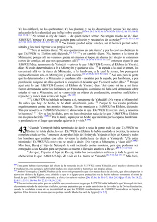 Yo los edificaré, no los quebrantaré; Yo los plantaré, y no los desarraigaré; porque Yo me estoy
aplacando de la calamidad que infligí sobre ustedes.[Ge 6:6; 26:2; De 32:36; Ez 36:36; Jon 3:10; 4:2 ; Sal 37:3; 106:45;
Hch 15:16] 11
No teman al rey de Bavel – de quien tienen temor. No tengan miedo de él,' dice
YAHWEH, 'porque Yo estoy con ustedes para salvarlos y rescatarlos de su poder.[Is 41:0; Jos 1:5; Sal
46:7; Mt 10:28; Hch 18:9; Ro 8:31; 2T4:17] 12
Yo tomaré piedad sobre ustedes, así él tomará piedad sobre
ustedes y los hará regresar a su propia tierra.
13
"Pero si ustedes dicen: 'No nos quedaremos en esta tierra,' y por lo cual no obedecen lo
que YAHWEH su Elohim está diciendo,[Ex 5:2] 14 y en cambio dicen: 'No, iremos a la tierra de
Mitzrayim; porque allí no veremos guerra ni oiremos el toque de alarma del shofar ni estaremos
cortos de comida; así que nos quedaremos allí';[Ex 16:3; De 29:10; Is 30:15; 31:1] 15 entonces oigan lo que
YAHWEH dice, remanente de Yahudáh – esto es lo que YAHWEH-Tzevaot, el Elohim de Yisra'el,
dice: 'Si están determinados a ir a Mitzrayim y quedarse allá, 16 la espada a la cual le temen, los
encontrará allá en la tierra de Mitzrayim; y la hambruna, a la cual le temen, los perseguirá
implacablemente allá en Mitzrayim; y allá morirán.[De 28:15; Ez 11:8; Pr 13:21] 17 Así será para la gente
que ha determinado ir a Mitzrayim y quedarse allá – morirán por la espada, por hambruna, y por
pestilencia; ninguno de ellos quedará ni escapará el desastre que Yo traeré sobre ellos.' 18 Porque
aquí está lo que YAHWEH-Tzevaot, el Elohim de Yisra'el, dice: 'Así como mi ira y mi furia
fueron derramadas sobre los habitantes de Yerushalayim, asimismo mi furia será derramada sobre
ustedes si van a Mitzrayim; así se convertirán en objeto de condenación, asombro, mald ición y
reproche; y nunca más verán este lugar.' [Re 14:9 ]
19
"¡YAHWEH ha hablado referente a ti, remanente de Yahudáh! ¡No vayas a Mitzrayim!
Tú sabes que hoy, de hecho, te he dado advertencia justa. 20 Porque te has estado portando
engañosamente contra tus propios intereses. Tú me mandaste a YAHWEH tu Elohim, diciendo:
'Ora por nosotros a YAHWEH ELOHEINU; dinos todo lo que YAHWEH ELOHEINU dice, y nosotros
lo haremos.' 21 Hoy se los he dicho, pero no han obedecido nada de lo que YAHWEH su Elohim
me dio pa ra decirles [203] 22 Por lo tanto, sepan por un hecho que morirán por la espada, hambruna
y pestilencia en el lugar que ustedes quieren ir y vivir."[ 204]

43

1

Cuando Yirmeyah había terminado de decir a toda la gente todo lo que YAHWEH su
Elohim le había dicho, lo cual YAHWEH su Elohim lo había mandado a decirles, la oratoria
completa citada arriba, 2 entonces Azaryah el hijo de Hoshayah, Yojanán el hijo de Kereaj y todos
los hombres que estaban con ellos tuvieron la desfachatez de decir a Yirmeyah: "¡Tú estás
mintiendo! YAHWEH E LOHEINU no te envió a decir: '¡No vayan a Mitzrayim y vivan allí!' [ 205] 3
Más bien, Baruj el hijo de Netanyah te está incitando contra nosotros, para que podamos ser
entregados a los Kasdim para ser puestos a muerte o llevados cautivos a Bavel."[Mt 5:11 ; Lu 6:22]
4
Así que, Yojanán el hijo de Kereaj, todos los comandantes militares y toda la gente no
obedecieron lo que YAHWEH dijo, de vivir en La Tierra de Yahudáh.[Ec 9:16; Sal 37:3 ] 5 Más bien,
203

Esta gente habían sido testigos del efecto de la tremenda ira de YAHWEH contra Yahudáh, en el asedio y destrucción de
Yerushalayim, esta denuncia debe haber hecho a sus oídos retiñir y horrorizar sus propias almas.
204
Ambos Yirmeyah y YAHWEH sabían de la miserable propensión que ellos tenían hacia la idolatría, que ellos adoptarían la
adoración idólatra de Egipto, esto, añadido a que ir a Egipto para protección era de hecho rehusar someterse al reino de
Bavel, lo que YAHWEH había ordenado, a ellos y los reinos vecinos.[De 17:16; Is 30:1-7; Hch 20:26][cp 17:10; De 28:22;
Ez 6:11; 33:31; Os 9:6; Mt 22:15-18; Jn 2:24]
205
Ellos no tenían otro color para su rebelión que rotundamente negar que YAHWEH había hablado lo que Yirmeyah declaró,
el constante método de hipócritas e infieles, quienes pretenden que no están satisfechos de la verdad de la Divina Revelación,
cuando la verdadera causa de su incredulidad es que los TODOS mandamientos de YAHWEH contradicen su lujuria y
apetitos. Ellos hicieron lo mismo que sus padres cuando Moshe los sacó de Egipto.[Ex 5:2]

 