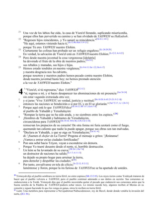 21
22

23
24

25

4
2
3

4

5

6
7

8

20

Una voz de los labios fue oída, la casa de Yisra'el llorando, suplicando misericordia,
porque ellos han pervertido su camino y se han olvidado de YAHWEH su HaKadosh.
"Regresen hijos reincidentes, y Yo sanaré su reincidencia."[Os 6:1; 14:1]
"He aquí, estamos viniendo hacia ti, [Jn 12:40; Hch 3:19 -21]
porque Tú eres YAHWEH nuestro Elohim.
Ciertamente las colinas han probado ser un refugio engañoso.[Ez 20:28-29]
En verdad, la salvación de Yisra'el está en YAHWEH nuestro Elohim. [Is 12:2; Jn 4:22]
Pero desde nuestra juventud la cosa vergonzosa [idolatría]
ha devorado el fruto de la obra de nuestros padres,[Os 2:8 ]
sus rebaños y manadas, sus hijos e hijas.
Hemos estado tendidos en nuestra vergüenza,[Ez 9:6:15; Da 1:22; Ro 6:17]
y nuestra desgracia nos ha cubierto,
porque nosotros y nuestros padres hemos pecado contra nuestro Elohim,
desde nuestra juventud hasta hoy; no hemos prestado atención
a la voz de YAHWEH nuestro Elohim."
1

"Yisra'el, si tú regresaras," dice YAHWEH[Jl 2:12 ]
"sí, regresa a mí, y si haces desaparecer tus abominaciones de mi presencia [Jos 24:14]
sin estar vagando extraviada otra vez;
y si juras: 'Vive YAHWEH,' en verdad, justicia y rectitud; [De 10:20; Is 45:23-25; Fi 2:10]
entonces las naciones se bendecirán a sí por El, y en El se gloriarán." [ Sal 72:17; 1c 1:20-31]
Porque aquí está lo que YAHWEH dice[Os 10:12; Mt 13:7; Ga 6:7 -8]
al pueblo de Yahudáh y Yerushalayim:
"Rompan la tierra que no ha sido arada, y no siembren entre los espinos."[ 20]
¡Hombres de Yahudáh y habitantes de Yerushalayim,
circuncídense para YAHWEH,[De 10:16; 30:6; Ro 2:28; Col 2:10]
remuevan los prepucios de su corazón! De otra forma mi furia azotará como el fuego,
quemando tan caliente que nadie la puede apagar, porque sus obras son tan malvadas.
"Declara en Yahudáh, y que se oiga en Yerushalayim; [Os 8:1 -4]
di: '¡Suenen el shofar en La Tierra!' Pregona el mensaje a gritos: '¡Reúnanse!
¡Vamos a entrar en las ciudades fortificadas!'
Pon una señal hacia Tziyon, vayan a esconderse sin demora.
Porque Yo traeré desastre desde el norte, sí, horrible destrucción.
Un león se ha levantado de su cueva,[2R 24:1; Da 7:4]
un destructor de naciones ha salido,[Is 1:7; 6:11-13]
ha dejado su propio hogar para arruinar la tierra,
para demoler y despoblar las ciudades."[ 21]
Por tanto, envuélvanse en tela de cilicio,[Is 22:12; Jl 2:12]
laméntense y lloren, porque la ira furiosa de YAHWEH no se ha apartado de ustedes.

Yirmeyah dijo al pueblo sembrara en tierra fértil, no entre espinos (Mt 13:3-9). Los reyes rectos como Yoshiyah trataron de
hacer que el pueblo volviera a YAHWEH, pero el pueblo continuó adorando a sus ídolos en secreto. Sus corazones se
endurecieron a la Toráh. Yirmeyah dijo que el pueblo necesitaba quitar el pecado que endureció sus corazones antes que la
buena semilla de la Palabra de YAHWEH pudiera echar raíces. Lo mismo sucede hoy, algunos reciben al Mesías en su
corazón y siguen haciendo lo que les venga en ganas, otros lo reciben en tierra fértil.
21
León: Una metáfora para representar a Nevujadretzar/Nabucodonosor, rey de Bavel, desde donde vendría la invasión del
norte, (2Cr 36 ).

 