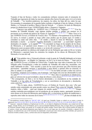 Yojanán el hijo de Kereaj y todos los comandantes militares tomaron todo el remanente de
Yahudáh que regresaron de todas las naciones adonde ellos fueron llevados para vivir en la tierra
de Yahudáh – 6 los hombres poderosos, las mujeres, los niños, las hijas del rey, todos los que
Nevuzaradan el comandante de la guardia había confiado a Gedalyah el hijo de Ajikam, el hijo de
Shafan, y a Yirmeyah el profeta y Baruj el hijo de Neriyah – 7 y fueron a la tierra de Mitzrayim;
porque no obedecieron lo que YAHWEH había dicho; y llegaron a Tajpanjes.
8
Entonces esta palabra de YAHWEH vino a Yirmeyah en Tajpanjes:[2T 2:9] 9 "Con los
hombres de Yahudáh mirando, coge algunas piedras grandes, y ponlas con mortero en el
pavimento en la entrada del palacio de Faraón en Tajpanjes.[Os 12:10; Re 18:21 ] 10 Diles: 'Esto es lo
que YAHWEH-Tzevaot, el Elohim de Yisra'el, dice: "Yo llamaré a Nevujadretzar el rey de Bavel,
mi siervo, lo tomaré y pondré su trono sobre estas piedras que he puesto aquí; él vendrá y
extenderá su carpa real sobre ellas. 11 El vendrá y atacará la tierra de Mitzrayim. Aquellos
destinados a muerte – ¡a muerte! Aquellos destinados a cautividad – ¡a cautividad! Aquellos
destinados a la espada – ¡a la espada! [ 206] 12 Yo encenderé un fuego en los templos de los dioses
de Mitzrayim, y él quemará [esos dioses] o se los llevará cautivos. El doblará la tierra de
Mitzrayim como un pastor dobla su manto, y se irá de allí victorioso.[Is 52:1; 61:5; Ez 12:12; 30:13; Ro 13:12]
13
El también quebrará los obeliscos del templo del sol de Heliópolis que están en On en la tierra
de Mitzrayim y quemará hasta los cimientos los templos de los dioses de Mitzrayim.[ BeitShemesh, o la casa del sol]

44

1

Esta palabra vino a Yirmeyah referente a toda la gente de Yahudáh habitando en la tierra
de Mitzrayim – en Migdol, en Tajp anjes, en Nof y en la tierra de Patros: 2 "Aquí está lo
que YAHWEH-Tzevaot, el Elohim de Yisra'el dice: 'Ustedes han visto todo el desastre que Yo he
infligido sobre Yerushalayim y todas las ciudades de Yahudáh; allí están hoy, arruinadas, con
nadie habitando en ellas. 3 Esto sucedió a causa de las cosas perversas que ellos hicieron para
provocarme – quemaban incienso y sacrificaban a otros dioses, a quienes ellos no conocían, ni
ellos ni ustedes ni sus padres.[De 13:6; 32:17; Ez 8:17; 22:25-31] 4 Yo les había enviado a todos mis siervos
los profetas, temprano en la mañana, con el mensaje: "¡No hagan esta cosa tan abominable la cual
Yo odio!"[2Cr 36:15; Ez 8:10; Zc 7:7; Ef 5:5; Col 3:5 -6; 1P 4:3; Re 17:4 ] 5 Pero ellos ni escucharon ni obedecieron,
para así volverse de sus perversidades y dejar de ofrecer a otros dioses.[2Cr 36:16; Is 48:4; Sal 81:11; Re 2:21]
6
Por consiguiente, mi furia y mi ira fueron derramadas y se encendieron en las ciudades de
Yahudáh y en las calles de Yerushalayim; y así se convirtieron en devastación y desolación,
como están hoy.'[207] [Le 26:27; Is 6:11; Ez 20:33]
7
"Por lo tanto, ahora, YAHWEH-Tzevaot, el Elohim de Yisra'el, dice esto: '¿Por qué
ustedes están cometiendo este gran pecado contra sus almas? Para cortar de Yahudáh hombres,
mujeres, niños y bebés – para que ninguno de ustedes quede.[Nu 16:38; Ez 33:11; Hab 2:10 ] 8 Porque
ustedes continúan provocándome con los productos de sus propias manos, quemando incienso a
otros dioses en la tierra de Mitzrayim, para habitar allí y a convertirse en objeto de maldiciones y
reproche entre todas las naciones de la tierra.[cp 25:6; De 32:16; La 2:15; 1C 10:21] 9 ¿Se han olvidado de los
206

Nevujadretzar invadió Egipto en 568–567 AEC. Al igual que Yahudáh, Egipto se rebeló en su contra y pronto lo
aplastaron. [cp 25:9; Is 10:5; 44:27; Ez 29:18-20; Da 2:20; Mt 22:7] [2S 12:31; Ez 5:12; Zc 11:9; Job 20:29; Mt 25:31-46]
207
Tajpanjes, traducido [Taphne] y [Taphnai] por la LXX., es sin duda la [Daphnai] de Herodoto, una ciudad real del bajo
Egipto, situada 30 Km. al sur de Peludium, por lo cual era llamada Daphnæ Pelusicæ. Hay un lugar ahora en la proximidad
de Pelusium llamado Safnas, que puede ser el vestigio del nombre antiguo. Parece haber sido el primer pueblo de Egipto en
el camino a Israel, que ofrecía alojamiento para fugitivos: Fue en este lugar que, de acuerdo a Jerónimo y algunos de los
antiguos, la tradición dice que el fiel Jeremías fue apedreado a muerte por estos mismos pacotillas rebeldes, por quienes el
bienestar él había cuidado, orado, y sufrido toda clase de indignidad y dificultades

 