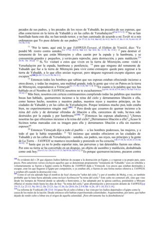 pecados de sus padres, y los pecados de los reyes de Yahudáh, los pecados de sus esposas, que
ellas come tieron en la tierra de Yahudáh y en las calles de Yerushalayim?[Esd 9:7-15] 10 No se han
humillado hasta este día; no han tenido temor, y no han caminado de acuerdo a mi Toráh ni a mis
ordenanzas que Yo puse delante de sus padres.'[Is 57:15; Ez 9:4; Mal 4:2; Ec 8:12; Sal 51:17; Ro 11:19; Ya 4:6 -10; 1P
5:6; Re 15:4]

11

"Por lo tanto, aquí está lo que YAHWEH-Tzevaot, el Elohim de Yisra'el, dice: 'Yo
pondré Mi rostro contra ustedes,[Le 17:10; 20:5 -6; Mal 4:2; Sal 34:6; Ro 11:19; Re 15:4 ] 12 para destruir el
remanente de los que están Mitzrayim y ellos caerán por la espada y la hambruna, y se
consumirán grandes y pequeños, y serán para reproche, para destrucción, y para maldición. [Le
26:36; De 28:22] 13
Sí, Yo visitaré a estos que viven en la tierra de Mitzrayim, como visité a
Yerushalayim por la espada, hambruna y pestilencia; 14 para que ninguno del remanente de
Yahudáh que fue a la tierra de Mitzrayim para vivir como extranjero quede para regresar a la
tierra de Yahudáh, a lo que ellos ansían regresar, pero ninguno regresará excepto algunos que
escapen.'"[ 208][Is 30:1¨3; Lu 21:36; He 2:3]
15
Entonces todos los hombres que sabían que sus esposas estaban ofreciendo incienso a
otros dioses, y todas las mujeres, una multitud grande, toda la gente que vive en Patros en la tierra
de Mitzrayim, respondieron a Yirmeyah:[Is 1:5; Ne 13:26; Mt 7:13] 16 "En cuanto a la palabra que nos has
hablado en el Nombre de YAHWEH, nosotros no te escucharemos.[cp 8:6; 18:18; Is 3:9; Job 21:14; Sal 73:8; Lu
19:14] 17
Más bien, nosotros con certeza continuaremos cumpliendo todas las palabras que nuestras
bocas han hablado, quemaremos incienso a la reina del cielo y derramaremos libación a ella,
como hemos hecho, nosotros y nuestros padres, nuestros reyes y nuestros príncipes, en las
ciudades de Yahudáh y en las calles de Yerushalayim. Porque teníamos mucho pan, todo estaba
bien, no experimentamos ningún mal.[209] 18 Pero desde que cesamos de quemar incienso a la
reina del cielo y de derramar ofrendas de libación a ella, carecemos de todo, he mos sido
destruidos por la espada y por hambruna."[ 210] 19 [Entonces las esposas añadieron,] "¿Somos
nosotras las que ofrecemos incienso a la reina del cielo? ¿Derramamos libación a ella? ¿Acaso le
hicimos tortas marcadas con su imagen para ella y derramamos libación a ella sin nuestros
esposos?"
20
Entonces Yirmeyah dijo a todo el pueblo – a los hombres poderosos, las mujeres, y a
todo el que le había respondido: 21 "El incienso que ustedes ofrecieron en las ciudades de
Yahudáh y en las calles de Yerushalayim – ustedes, sus padres, sus reyes, sus príncipes y la gente
de La Tierra – YAHWEH se mantuvo recordando y poniendo en Su corazón,[1R 17:18; Ez 16:24; 21:23; Re
16:19] 22
hasta que ya no lo podía soportar más, tan perversas y tan detestables fueron sus obras.
Por esto su tierra se ha convertido en un despojo, un objeto de asombro y maldición, deshabitada
como está hoy. [Ge 6:3; Is 1:24; Ez 5:13¨15; Sal 95:10; Da 0:11] 23 Es porque quemaron incienso, pecaron contra
208

Es evidente del v 28 que algunos Judíos habrían de escapar a la destrucción en Egipto, y a regresar a su propio país, unos
pocos. Pero anteriores versos excluyen aquellos que se denominan propiamente "remanente de Yahudáh," esos en rebeldía y
voluntariamente se fueron a Egipto contra la Palabra de YAHWEH dada a Yirmeyah. Los pocos que estaban destinados a
escapar, eran los que llegaron a Egipto por compulsión, o ya estaban allí, o fueron en una forma menos ofensiva a YAHWEH,
y estaban allí cuando la destrucción vino.
209
Como el sol era adorado bajo el nomb re de baal shamayim "señor del cielo," y por el nombre de Molej, o rey, es también
probable que la luna fuera adorada como melejet hashmayim "la reina del cielo." Este culto no comenzó allí, sino que vino
desde los tiempos de Nimrod donde se adoraba a Semi ramis, y fue adoptado por la iglesia católica, poniéndole a Miryam
(María) el mismo título hasta los días de hoy: "la reina del cielo," gran abominación y provocación delante de YAHWEH.[cp
19:13; Le 23:13; Nu 30:12; De 23:23; Jue 11:36; Ez 20:8; Os 2:5-9; Mr 6:26; 1P 1:18; Fil 3:19]
210
La reforma de Yoshiyah (2R 23.4– 14) puso fin al culto a Ishtar y fue vista por los Judíos deportados a Egipto como la
causa de los males de la nación. Desde entonces sólo habían experimentado calamidades. Argumentaban, por tanto, que haber
dejado de rendir culto a Ishtar era el origen de aquella calamidad. ¡Pero obviamente fue la desobediencia!

 