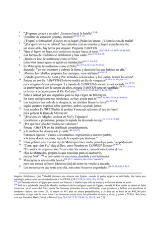 3
4
5
6
7
8
9
10

11
12
13
14
15
16

17
18
19
20
21

"¡Preparen coraza y escudo! ¡Avancen hacia la batalla! [215]
¡Ensillen los caballos! ¡Jinetes, monten! [Ez 21:9 -11]
¡[Tropas] a formación! ¡Cascos en su lugar! ¡Pulan las lanzas! ¡Vistan la cota de malla!
"¿Por qué temen y se retiran? Sus valientes cercan muertos y huyen completamente,
sin mirar atrás, hay terror por doquier. Pregunta YAHWEH.
"Que el ligero no huya, ni el poderoso escape hacia el norte.[Am 2:14; 9:1 -3; Sal 33:16; Ec 9:11]
Las fuerzas del Eufrates se debilitaron y han caído."[Jue 5:26; Is 8:15]
¿Quién es éste, levantándose como el Nilo,
como ríos cuyas aguas se agitan en inundación? [Is 8:7; Am 8:8]
Es Mitzrayim, levantándose como el Nilo,[Ex 15:9; Is 10:13 -16; 37:24-26]
diciendo: "Yo me levantaré y cubriré la tierra, y destruiré los que habitan en ella."
¡Monten los caballos, preparen los carruajes, vaya adelante![Is 66:19]
¡Ustedes guerreros de Kush y Put, armados con escudos, y los Ludim, tensen los arcos!
Porque en ese día YAHWEH-Eloheinu tendrá un día de venganza [Is 13:6; Ez 30:3; Sof 1:14]
para vengarse de sus enemigos. La espada de YAHWEH devorará, estará saciada,[Lu 21:21]
se emborrachará con la sangre de ellos, porque YAHWEH tiene un sacrificio [1T 5:15; 2P3:10]
en la tierra del norte junto al Río Eufrates.[De 19:17-21; 32:42; Sof 1:7; Re 19:17-21]
Sube a Gilead por sus ungüentos para la hija virgen de Mitzrayim.
En vano multiplicaste tus medicinas, no hay ayuda para ti.[Nah 3:19; Mr 5:25-28; Lu 8:43-44]
Las naciones han oído de tu desgracia; tus alaridos llenan la tierra[Ez 32:9¨12]
según guerrero tropieza sobre guerrero, ambos cayendo juntos
Esta palabra YAHWEH habló al profeta Yirmeyah referente al rey de Bavel
para golpear la tierra de Mitzrayim:
"¡Proclama en Migdol, declara en Nof y Tajpanjes!
Levántense y prepárense, porque la espada ha devorado tu tejo.[Is 1:19; Jl 3:9-12]
¿Por qué han sido derribados tus valientes?
Porque YAHWEH lo s ha debilitado completamente,
y tu multitud ha desmayado y caído.'"[Le 26:37 ]
Entonces dijeron: "Vamos a levantarnos, regresemos a nuestro pueblo,
a la tierra donde nacimos, lejos de la espada que destruye."
Ellos gritaron allá. Faraón rey de Mitzrayim hace ruido, pero dejó pasar la oportunidad.
"Como que vivo Yo," dice el Rey, cuyo Nombre es YAHWEH-Tzevaot,[Is 47:4 ]
"El vendrá tan seguro como Tavor entre los montes, como Karmel junto al mar.
Hija de Mitzrayim, prepara lo que necesitas para el cautiverio;
porque Nof [ 216] se convertirá en una ruina, desolada y sin habitantes.
Mitzrayim es una novilla bonita;[Os 10:11 ; (alusión a Apis, el toro "sagrado")]
pero una mosca de burro [destrucción] del norte ha venido a atacarla.
Los mercenarios que tenía con ella, son como becerros engordados;[De 32:35; Is 10:3; 34:7]

Imperio Babilónico. Que Yahudáh formara una alianza con Egipto, cuando el poder egipcio se debilitaba, fue tanto una
estrategia pobre como una desobediencia a YAHWEH. [2R 23:29; Is 10:8; 2Cr 35:20]
215
Un llamado irónico a Egipto para reunir sus fuerzas, e implica que todo su coraje y esfuerzos serían en vano.
216
Nof es la celebrada ciudad de Memfis, residencia de los antiguos reyes de Egipto, situada 30 Km. arriba de donde el delta
comienza, en el oeste del Nilo, donde las famosas pirámides fueron edificadas, cuya grandeza y belleza aun asombran al
moderno viajero; son como 20, la mayor es 481 pies de altura perpendicular, y el área de su base es de 480,249 pies
cuadrados, o algo más de once acres. Las inmensas ruinas entre las pirámides al norte y al sur, y como a 28 Km. del Cairo,
aun son llamadas Memf, Menf, o Menouf. [cp 26:9 34:22 51:29,30; Ez 30:13; Sof 2:5]

 