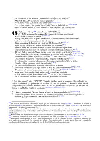 6
7

y el remanente de los Anakim, ¿hasta cuándo se sajarán sus cuerpos?'"
¡O espada de YAHWEH! ¿Hasta cuándo golpearás?
¡Vuelve a tu vaina! ¡Descansa, seas removida![De 32:42; Is 21:3-5]
Pero, ¿cómo puedes estar quieta? Pues YAHWEH te ha dado órdenes[Am 3:6; Mi 6:9]
contra Ashkelon, contra la costa; para despertar a los países que permanecen.
Referente a Moav,[ 220] esto es lo que YAHWEH dice,
"¡Ay de Nevo, porque ha perecido; Kiryatayim deshonrada y capturada,
Misgav es avergonzada, destruida! [2Cr 20:10-12]
No hay cura para Moav, ni gloria e n Heshbon, la hemos cortado de ser una nación.'
Madmein, serás silenciada; tras de ti irá la espada.
¡Grito agonizante de Horonayim, ruina, terrible destrucción![Is 15:2; 16:7 ]
Moav ha sido quebrantada; se oye el clamor de sus pequeños,[ 221]
mientras suben por las faldas de Lujit, llorando amargamente según trepan.
En el camino que desciende a Horonayim, se oyen alaridos de destrucción."[Is 15:5 ]
¡Huyan! ¡Salven sus vidas! Sean fuertes, como asno montés en el desierto. [Mt 24:15-18]
Porque tú confías en tus obras y en tu riqueza, tú también serás capturada. [ Sal 40:4; 52:7; 62:8 ]
Junto con tus sacerdotes y príncipes, Kemosh[ 222] irá al cautiverio.[Nu 21:29; Ez 28:2-5; 1T 6:17]
Un destructor descenderá sobre toda ciudad, ninguna ciudad escapará.[Ez 25:9 ]
El valle también perecerá, la llanura será destruida, tal como YAHWEH ha dicho.
Den alas a Moav, para que pueda irse volando.[Is 16:2 ]
Sus ciudades se convertirán en ruinas, sin nadie que las habite.
¡Maldición sobre aquel que haga la obra de YAHWEH descuidadamente![223][Ge 27:12]
¡Maldición sobre aquel que retraiga su espada de la sangre! [1R 20:42; 1C 15:58; Ro 12:11; 1T 5:22]
Moav ha vivido tranquilo desde su juventud; reposado en su gloria,
su licor no fue vaciado de vasija en vasija[224] – él no ha ido al destierro.
Por lo tanto retiene su buen sabor, su aroma permanece sin cambio.

48
2
3
4
5
6
7
8
9
10
11

1

12

"Los días vienen," dice YAHWEH, "Cuando mandaré gente a volcarlo, ellos volcarán sus
vasijas, vaciándolas y quebrando las botellas de vino en pedazos. 13 Entonces Moav estará
avergonzada por cuenta de Kemosh, como la casa de Yisra'el fue avergonzada por Beit-El, un
dios en el cual habían puesto su confianza. [1R 12:28; 10:5; Is 2:20; 16:12; 45:16 ]
14
15

220

"¿Cómo pueden decir: 'Somos fuertes, y hombres fuertes para la batalla'?[Is 10:13; 36:4]
Están destruyendo a Moav, atacando sus ciudades; sus jóvenes están siendo degollados,"
dice el Rey, cuyo Nombre es YAHWEH-Elohim Tzevaot.[Is 40:30]

Los Moavim descendían de Lot debido al incesto que este cometió con sus hijas (Ge 19.30-37). Llevaron a los israelitas a
la idolatría (Nu 25.1-3) y se unieron a las bandas armadas que Nevujadretzar envió a Yahudáh en 602 AEC. Más tarde, Bavel
los conquistó y desaparecieron como nación.
221
Esta profecía contra Moav, como también las siguientes contra Amón, Edom y los países vecinos, parece que fueron
cumplidas durante el largo asedio de Tzor por Nevujadretzar. Josefo pone estos eventos cinco años después la destrucción de
Yerushalayim.
222
Kemosh era el dios principal de Moav y el sacrificio de niños era parte importante en su adoración (2R 3.26, 27).
223
La inmediata referencia es Moav, pero el juicio permanece para todos los tiempos.[Nu 31:14-18; Jue 5:23; 1S 15:3]
224
Para fabricar vino se pisaban las uvas. Luego de cuarenta días, el vino se cambiaba de vasija y quedaba el sedimento. Si
no se hacía esta operación, el vino resultante era inferior. Con esta ilustración el profeta quiere decir que a causa de la
complacencia de Moav y su negativa a hacer la obra de YAHWEH, sería totalmente destruida.

 