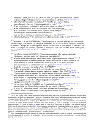 7
8
9
10

11

Referente a Edom, esto es lo que YAHWEH dice: "¿No queda más sabiduría en Teman?
El consejo ha perecido de sus sabios. Ha desaparecido su sabiduría.[Ge 25:30; 36:8; Nu 20:14¨21]
¡Huyan! ¡Vuélvanse atrás! ¡Escóndanse![ 231] Ustedes que viven en Dedan;
traje calamidad a Esav, en el tiempo cuando Yo lo visité.[Is 21:13]
Si los vendimiadores vinieran a ti, no dejarían uvas para la rebusca.[Is 17:6; Abd 5:6 ]
Si los ladrones vinieran de noche, destruirían hasta estar satisfechos.
Mas Yo dejaré a Esav desnudo, Yo he expuesto sus escondrijos; [Mal 1:2 -4; Ro 9:12]
no tienen poder para esconderse, ellos han perecido
cada uno por la mano de su hermano, mi vecino, y es imposible. [ 232]
¡Deja tus huérfanos; Yo los mantendré vivos; deja tus viudas confía en mí!"[ Sal 68:5; 146:9]

12

Porque esto es lo que YAHWEH dice: "Aquellos que no se merecen beber de esta copa tendrán
que beberla de todas formas, ¿te escaparás sin castigo? No, no te irás sin ser castigado; de cierto
la beberás. 13 Porque Yo he jurado por mí mismo," dice YAHWEH, "que Botzrah se convertirá en
ruina y en objeto de asombro, reproche y maldición; todas sus ciudades serán ruinas para
siempre."[Ge 9:12; 22:16; Is 34:6; 63:1; Am 1:12; Jl 3:19; La 4:21; 1P 4:17]
14
15
16

17
18
19

20

21

231

He oído un mensaje de YAHWEH: "Un mensajero enviado a las naciones, diciendo:
'¡Reúnanse y marchen contra ella! ¡Prepárense para la batalla!
Yo te he hecho la menor entre las naciones, el más despreciado entre los hombres.[Lu 1:51]
Tu insolencia se ha levantado contra ti. La fiereza de t u corazón ha hecho huecos en las
rocas. Tú haces tu casa en las hendiduras de las rocas, en lo alto de las montañas;
pero si aun hicieras tu nido tan alto como las águilas,[Pr 16:18; Is 14:13:15; Ez 28:11 -19]
de allí Yo te arrastraré hacia abajo,'" dice YAHWEH.[233]
"Edom se convertirá en objeto de horror; todos los que pasan silbarán. [Ez 25:13]
Será como la caída de Sedom, Amora y los pueblos vecinos," dice YAHWEH.[Ge 19:25]
"Ya nunca más nadie se asentará allí, ningún hombre habitará allí otra vez.[De 29:23; Re 11:8]
Será como un león saliendo de la maleza del Yarden contra un asentamiento fuerte,
en un instante lo ahuyentaré y nombraré sobre él a quien me parezca. [cp 12:5; Jos 3:15; 1Cr 12:15]
Porque, ¿quién es como Yo? ¿Quién me puede soportar?[Ex 15:11]
¿Qué pastor me puede confrontar?"
Así que oigan al plan de YAHWEH, que El ha diseñado para Edom[ Sal 33:11; Pr 19:21; Ef 1:11]
y su propósito que El cumplirá contra aquellos que habitan en Teman, [Zc 4:6 ]
lo menor del rebaño lo arrastrará, ciertamente su morada sería asolada para ellos.
La tierra tiembla al sonido de sus caídas; el grito del mar no fue oído.[Re 18:10]

Esto es una alusión a los Árabes que cuando están amenazados con ataque de un enemigo poderoso, se retiran a las
profundidades del desierto y se esconden. Cuando hay alguna señal, ellos recogen sus tiendas, cargan sus camellos, devastan
y saquean la tierra llana, llena de botín, y huyen a las ardientes arenas, donde nadie los puede pers eguir.
232
Los israelitas descendían de Ya'akov y los Edomitas de su hermano gemelo, Esav. Por lo tanto, Yisra'el y Edom
descendían de Yitzjak. Hubo conflictos constantes entre ambas naciones, y Edom se alegró por la caída de Yerushalayim
(libro de Abdías). A Temán, un pueblo en la parte norte de Edom, se le conocía por su sabiduría y fue el pueblo natal de
Elifaz, uno de los amigos de Job (Job 2.11). Pero ni siquiera la sabiduría de Temán salvó a Edom de la ira de YAHWEH.
Edom fue totalmente destruida y entre las profecías YAHWEH no dice como dijo para Moav y Amón "Yo los recogeré."
Edom se convirtió en Roma y el odio prevalece contra Yisra'el, los que quieran salir individualmente, lo podrían hacer por
medio de Yahshúa Ha Mashíaj y ser parte de Yisra'el, y no ser destruidos.
233
Edom estaba localizada en una fortaleza de rocas, hoy conocida como Petra, al sur de Jordania. Edom pensó que era
invencible a causa de lo estratégico de su ubicación y la destruyeron por su soberbia. La soberbia destruye a los individuos al
igual que a las naciones.

 