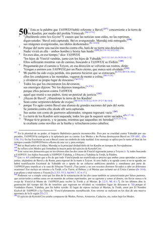 Esta es la palabra que YAHWEH habló referente a Bavel,[237] concerniente a la tierra de
los Kasdim, por medio del profeta Yirmeyah: [Sal 137:8 ]
"¡Declárenlo entre lo s Goyim! Y causen que las noticias sean oídas, no las repriman,
digan ustedes: 'Bavel está capturada. Bel es avergonzado. Merodaj está entregado,[238]
sus imágenes avergonzadas, sus ídolos deshonrados.[Re 14:6-8]
Porque del norte una nación marcha contra ella, hará de su tierra una desolación.
Nadie vivirá en ella – ambos hombre y bestia han huido.[ 239] [Is 13:6 -10; 14:22-24]
En esos días, en ese tiempo," dice YAHWEH,
"los hijos de Yisra'el vendrán, junto con los hijos de Yahudáh. [Is 11:12; 14:1; Ez 39:25; Os 1:11]
Ellos sollozarán mientras van de camino, buscando a YAHWEH, su Elohim.[ 240]
Preguntarán por el camino a Tziyon, en esa dirección se volverán sus rostros, dirán:
'Vengan a unirnos con YAHWEH, por un Pacto eterno, que nunca será olvidado.'[241]
Mi pueblo ha sido oveja perdida, mis pastores hicieron que se extraviara,[Is 53:6; Mt 9:36; 10:6]
ellos los condujeron a las montañas, vagaron de monte a colina, [Mt 15:24]
y olvidaron su propio lugar de descanso.[ Sal 23:2 ]
Todos los que los encontraron los devoraron;
sus enemigos dijeron: 'No los dejemos tranquilos ;[Is 47:6 ]
porque ellos pecaron contra YAHWEH,
aquel que reunió a sus padres, tiene un pastizal de justicia.[ 242]
¡Huyan de Bavel! ¡Abandonen la tierra de los Kasdim!
Sean como serpientes delante de ovejas;[Mt 10:16; 16:18; Lu 10:19; 2T 2:7; Re 18:4]
porque Yo agito contra Bavel una alianza de grandes naciones del país del norte.
Se juntarán contra ella; desde allí será capturada.
Sus saetas son como de guerreros adiestrados; ninguna regresará vacía.[ 243]
La tierra de los Kasdim será saqueada; todos los que la saqueen serán saciados,"[Re 17:16]
"Porque tú te gozas te, y te jactaste, mientras que saqueabas mi heredad;[La 1:21; 2:15]
te exultaste como novillas en la hierba y relincharon como caballos;

50
2

3
4

5
6

7

8
9

10
11

237

1

En la plenitud de su poder, el Imperio Babilónico parecía inconmovible. Pero por su crueldad contra Yahudáh por sus
pecados, YAHWEH la castigaría y la aplastaría por su cuenta. Los Medos y los Persas destruyeron Bavel en 539 AEC. (Da
5.30, 31 ). En las Escrituras se usa a Bavel como un símbolo de toda maldad. Este mensaje se aplica por lo tanto al final de los
tiempos cuando YAHWEH borre a Roma de una vez y para siempre.
238
Bel es Baal/señor en Caldeo, Merodaj es la principal deidad/ídolo de los Kasdin en tiempos de Nevujadretzar.
239
Se refiere a los Medos que formaban la mayor parte del ejército de Koresh/Ciro.
240
Este verso nos demuestra que en los últimos días las dos casas de Yisra'el regresarán juntas a Tziyon (v 5), todos buscando
a YAHWEH , los Judíos buscando a YAHWEH - Yahshúa, y Efrayim a Yahshúa-la Toráh, la Palabra.
241
Los vv 4-5 confirman que a fin de que todo Yisra'el pueda ser reunificada es preciso que ambas casas aprendan a caminar
juntas, alejándose de Bavel y de Roma, para regresar de la mano a Tziyon. Si eres Judío y te agrada como si no te agrada, no
habrá reunificación Escritural de Yahudáh sin o aparte de un esfuerzo ambicioso paralelo y simultaneo por parte de
YAHWEH para reunificar a la casa de Efrayim/ Yisra'el. ¡Van juntas y no son rescates distintos llevados a cabo en diferentes
ocasiones! Eso incluye un retorno a la Toráh, a La Tierra, al Hebreo, y al Mesías que reclamó ser el Único Camino (Jn 14:6),
a un pleno y total retorno a Tziyon.[Is 2:3-5; 55:3; Sal 84:7; 1C 6:17 ]
242
Podemos ver a simple vista que los días de la restauración de las dos casas también se caracterizarán por falsos pastores,
que extraviarán a ambas casas en un montón de colinas espirituales, por su egoísmo y amor al dinero, sin llevar nunca a la
oveja de Yisra'el al Monte de YAHWEH para recibir la Toráh y al Mesías. [ 2:2-5; Mi 4:1-7]. En los últimos días la
Is
generación del tiempo del fin de israelitas que regresan no olvidará su verdadero lugar de descanso ( 7d) porque el
v
Verdadero Pastor, Yahshúa, por fin habrá venido. El lugar de reposo incluye al Mesías, la Toráh, amor por El Nombre
Kadosh de YAHWEH y La Tierra de Yisra'el plenamente reestablecida. Este retorno se realizará en los días de una masiva
apostasía de la fe según 2Ts.2:3.
243
El ejército de Koresh/Ciro estaba compuesto de Medos, Persas, Armenios, Caducios, etc, todos bajo los Medos.

 