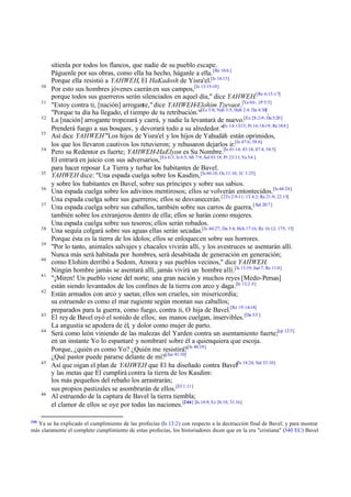 30
31
32
33
34

35
36
37

38
39
40
41
42

43
44

45

46

246

sítienla por todos los flancos, que nadie de su pueblo escape.
Páguenle por sus obras, como ella ha hecho, háganle a ella. [Re 16:6 ]
Porque ella resistió a YAHWEH, El HaKadosh de Yisra'el.[Is 14:13]
Por esto sus hombres jóvenes caerán en sus campos,[Is 13:15-18]
porque todos sus guerreros serán silenciados en aquel día," dice YAHWEH.[Re 6:15-17]
"Estoy contra ti, [nación] arrogante," dice YAHWEH-Elohim Tzevaot.[Ya 4:6 ; 1P 5:5]
"Porque tu día ha llegado, el tiempo de tu retribución."[Ez 5:8; Nah 3:5; Hab 2:4; Da 4:30].
La [nación] arrogante tropezará y caerá, y nadie la levantará de nuevo.[Ez 28:2-9; Da 5:20 ]
Prenderá fuego a sus bosques, y devorará todo a su alrededor."[Is 14:13-15; Pr 16:18-19; Re 18:8 ]
Así dice YAHWEH "Los hijos de Yisra'el y los hijos de Yahudáh están oprimidos,
los que los llevaron cautivos los retuvieron; y rehusaron dejarlos ir.[Is 47:6; 58:6]
Pero su Redentor es fuerte; YAHWEH-HaElyon es Su Nombre.[Is 41:14; 43:14; 47:4; 54:5]
El entrará en juicio con sus adversarios,[Ex 6:3; Is 6:5; Mi 7:9; Sal 83:18; Pr 23:11; Ya 5:4 ]
para hacer reposar La Tierra y turbar los habitantes de Bavel.
YAHWEH dice: "Una espada cuelga sobre los Kasdim, [Is 66:16; Os 11:16; 1C 1:25]
y sobre los habitantes en Bavel, sobre sus príncipes y sobre sus sabios.
Una espada cuelga sobre los adivinos mentirosos; ellos se volverán entontecidos.[Is 44:24]
Una espada cuelga sobre sus guerreros; ellos se desvanecerán. [2Ts 2:9-11; 1T 4:2; Re 21:8; 22:15]
Una espada cuelga sobre sus caballos, también sobre sus carros de guerra, [ Sal 20:7 ]
también sobre los extranjeros dentro de ella; ellos se harán como mujeres.
Una espada cuelga sobre sus tesoros; ellos serán robados.
Una sequía colgará sobre sus aguas ellas serán secadas.[Is 44:27; Da 5:4; Hch 17:16; Re 16:12; 17:5 , 15]
Porque ésta es la tierra de los ídolos; ellos se enloquecen sobre sus horrores.
"Por lo tanto, animales salvajes y chacales vivirán allí, y los avestruces se asentarán allí.
Nunca más será habitada por hombres, será desabitada de generación en generación;
como Elohim derribó a Sedom, Amora y sus pueblos vecinos," dice YAHWEH.
Ningún hombre jamás se asentará allí, jamás vivirá un hombre allí.[Is 13:19; Jud 7; Re 11:8]
"¡Miren! Un pueblo viene del norte; una gran nación y muchos reyes [Medo-Persas]
están siendo levantados de los confines de la tierra con arco y daga.[Is 13:2 -5]
Están armados con arco y saetas; ellos son crueles, sin misericordia;
su estruendo es como el mar rugiente según montan sus caballos;
preparados para la guerra, como fuego, contra ti, O hija de Bavel.[Re 19:14-18]
El rey de Bavel oyó el sonido de ellos; sus manos cuelgan, inservibles. [Da 5:5 ]
La angustia se apodera de él, y dolor como mujer de parto.
Será como león viniendo de las malezas del Yarden contra un asentamiento fuerte;[cp 12:5]
en un instante Yo lo espantaré y nombraré sobre él a quienquiera que escoja.
Porque, ¿quién es como Yo? ¿Quién me resistirá?[Is 40:18]
¿Qué pastor puede pararse delante de mí?[Jue 41:10]
Así que oigan el plan de YAHWEH que El ha diseñado contra Bavel[Is 14:24; Sal 33:10]
y las metas que El cumplirá contra la tierra de los Kasdim:
los más pequeños del rebaño los arrastrarán;
sus propios pastizales se asombrarán de ellos.[Ef 1:11]
Al estruendo de la captura de Bavel la tierra tiembla;
el clamor de ellos se oye por todas las naciones.[246] [Is 14:9; Ez 26:18; 31:16]

Ya se ha explicado el cumplimiento de las profecías (Is 13:2) con respecto a la destrucción final de Bavel; y para mostrar
más claramente el completo cumplimiento de estas profecías, los historiadores dicen que en la era "cristiana" (340 EC) Bavel

 