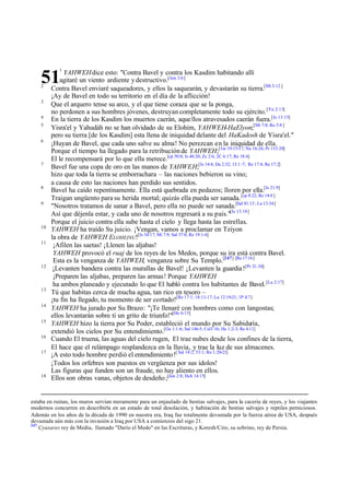 1

51
2
3
4
5
6

7

8
9

10
11

12

13
14
15
16
17

18

YAHWEH dice esto: "Contra Bavel y contra los Kasdim habitando allí
agitaré un viento ardiente y destructivo.[Am 3:6]
Contra Bavel enviaré saqueadores, y ellos la saquearán, y devastarán su tierra.[Mt 3:12 ]
¡Ay de Bavel en todo su territorio en el día de la aflicción!
Que el arquero tense su arco, y el que tiene coraza que se la ponga,
no perdonen a sus hombres jóvenes, destruyan completamente todo su ejército. [Ya 2:13]
En la tierra de los Kasdim los muertos caerán, aque llos atravesados caerán fuera.[Is 13:15]
Yisra'el y Yahudáh no se han olvidado de su Elohim, YAHWEH-HaElyon;[Mi 7:8; Ro 5:8 ]
pero su tierra [de los Kasdim] esta llena de iniquidad delante del HaKadosh de Yisra'el."
¡Huyan de Bavel, que cada uno salve su alma! No perezcan en la iniquidad de ella.
Porque el tiempo ha llegado para la retribución de YAHWEH;[ Ge 19:15-17; Nu 16:26; Pr 133:20]
El le recompensará por lo que ella merece.[cp 50:8; Is 48:20; Zc 2:6; 2C 6:17; Re 18:4]
Bavel fue una copa de oro en las manos de YAHWEH;[Is 14:4; Da 2:32; 13:1 -7; Re 17:4; Re 17:2]
hizo que toda la tierra se emborrachara – las naciones bebieron su vino;
a causa de esto las naciones han perdido sus sentidos.
Bavel ha caído repentinamente. Ella está quebrada en pedazos; lloren por ella.[Is 21:9]
Traigan ungüento para su herida mortal; quizás ella pueda ser sanada. [cp 8:22; Re 14:8 ]
"Nosotros tratamos de sanar a Bavel, pero ella no puede ser sanada.[Sal 81:13 ; Lu 13:34]
Así que déjenla estar, y cada uno de nosotros regresará a su país."[Is 13:14]
Porque el juicio contra ella sube hasta el cielo y llega hasta las estrellas.
YAHWEH ha traído Su juicio. ¡Vengan, vamos a proclamar en Tziyon
la obra de YAHWEH ELOHEINU![Is 54:17; Mi 7:9; Sal 37:6; Re 19:1-6]
¡Afilen las saetas! ¡Llenen las aljabas!
YAHWEH provocó el ruaj de los reyes de los Medos, porque su ira está contra Bavel.
Esta es la venganza de YAHWEH, venganza sobre Su Templo.[247] [Re 17:16]
¡Levanten bandera contra las murallas de Bavel! ¡Levanten la guardia ![Pr 21:30]
¡Preparen las aljabas, preparen las armas! Porque YAHWEH
ha ambos planeado y ejecutado lo que El habló contra los habitantes de Bavel. [La 2:17]
Tú que habitas cerca de mucha agua, tan rico en tesoro –
¡tu fin ha llegado, tu momento de ser cortado![Re 17:1; 18:11-17; Lu 12:19-21; 1P 4:7]
YAHWEH ha jurado por Su Brazo: "¡Te llenaré con hombres como con langostas;
ellos levantarán sobre ti un grito de triunfo!"[He 6:13]
YAHWEH hizo la tierra por Su Poder, estableció el mundo por Su Sabiduría,
extendió los cielos por Su entendimiento.[Ge 1:1-6; Sal 146:5; Col1:16; He 1:2-3; Re 4:11]
Cuando El truena, las aguas del cielo rugen, El trae nubes desde los confines de la tierra,
El hace que el relámpago resplandezca en la lluvia, y trae la luz de sus almacenes.
¡A esto todo hombre perdió el entendimiento ![ Sal 14:2; 53:1; Ro 1:20-23]
¡Todos los orfebres son puestos en vergüenza por sus ídolos!
Las figuras que funden son un fraude, no hay aliento en ellos.
Ellos son obras vanas, objetos de desdeño ;[Jon 2:8; Hch 14:15]

estaba en ruinas, los muros servían meramente para un enjaulado de bestias salvajes, para la cacería de reyes, y los viajantes
modernos concurren en describirla en un estado de total desolación, y habitación de bestias salvajes y reptiles perniciosos.
Además en los años de la década de 1990 en nuestra era, Iraq fue totalmente devastada por la fuerza aérea de USA, después
devastada aún más con la invasión a Iraq por USA a comienzos del sigo 21.
247
Cyaxares rey de Media, llamado "Darío el Medo" en las Escrituras, y Koresh/Ciro, su sobrino, rey de Persia.

 
