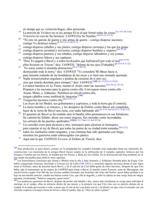 19
20
21
22
23
24
25

26
27

28
29
30

31
32
33

248

en tiempo que su visitación llegue, ellos perecerán.
La porción de Ya'akov no es así, porque El es el que formó todas las cosas,[Ex 19:5; De 32:8]
Yisra'el es la vara de Su herencia. YAHWEH es Su Nombre. [ Sal 83:16; 1P 2:9]
"Tú eres mi garrote de guerra y mis armas de guerra – contigo disperso naciones;
contigo Yo destruyo reinos;[Is 10:5; 41:15; Mt 22:7 ]
contigo disperso caballos y sus jinetes; contigo disperso carruajes y los que los guían;
contigo disperso juventud y sirvientas; contigo disperso hombres y mujeres;[De 32:25]
contigo disperso pastores y sus rebaños, contigo disperso labradores y sus yuntas;
contigo disperso líderes y sus capitanes.
"Pero Yo pagaré a Bavel y a todos los Kasdim que habitan allí por todo el mal[ Sal 137:8 ]
ellos hicieron en Tziyon," dice YAHWEH, "delante de tus ojos [Yahudáh]."[Is 47:6 -9; 51:22]
"
Yo estoy contra ti montaña destructora,[Zc 4:7; Re 8:8]
destruyendo toda la tierra," dice YAHWEH. "Yo extenderé Mi Brazo hacia ti,
para lanzarte rodando de las hendiduras de las rocas y te haré una montaña quemada.
Nadie tomará piedras angulares o piedras de cimiento de ti otra vez;
sino que estarás desolada para siempre," dice YAHWEH.[248] [Ex 12:24; Is 13:19-22]
Levanten bandera en La Tierra, suenen el shofar entre las naciones.[Am 3:6; Zc 14:2 -4]
Preparen a las naciones para la guerra contra ella. Convoquen reinos contra ella –
Ararat, Minni, y Ashkenaz. Nombren un oficial contra ella;
traigan caballos como multitud de langostas.[ 249]
Traigan las naciones contra ella,[Da 8:3; 9:1 -2]
Los reyes de los Medos, sus gobernantes y capitanes, y toda la tierra que él controla.
La tierra tiembla y se retuerce, y los designios de Elohim contra Bavel son cumplidos,
hacer de la tierra de Bavel una ruina, con nadie habitando allí.[Is 13:19; Am 8:8; Ef 1:11; Re 18:2]
El guerrero de Bavel se ha rendido ante la batalla; ellos permanecen en sus fortalezas;
Su valentía ha fallado; ahora son como mujeres. Sus moradas están incendiadas,
los cerrojos de las puertas, quebrados.[250][Is 13:7; Nah 3:13; Sal 107:16]
Un corredor corre para alcanzar a otro, mensajero para alcanzar al mensajero,
para reportar al rey de Bavel, que todas las partes de su ciudad están tomadas,[Da 5:2-5]
todos los riachuelos están ocupados, y sus cisternas han sido quemadas con fuego,
mientras los guerreros están sobrecogidos con pánico.
Aquí está lo que YAHWEH-Tzevaot, el Elohim de Yisra'el, dice:

Esta predicción es para futuro, porque en la antigüedad las ciudades tomadas eran saqueadas hasta sus materiales de
construcción. Los materiales de la antigua Bavel fueron usados en la edificación de 4 ciudades capitales; Seleucia por los
Griegos, Ctesifon por los Partos, al maiden por los Persas, y Bufa por los Califas. En la destrucción del Iraq moderno no se
han usado sus piedras para edificar otras capitales.
249
Los historiadores concluyen que Ararat y Minnie eran la alta y baja Armenia; y Ashkenaz formaba parte de Frigia: Ciro
había conquistado Armenia, derrotado a Croesus rey de Lidia (548 AEC), y sometido algunas naciones desde el mar Ageo
hasta el Eufrates, antes de marchar hacia Bavel, y en el ejército de Ciro había gente de estas naciones. Después de que Ciro
había sido el instrumento en las manos de YAHWEH para tomar a Bavel, él marchó contra Tomyris, reina de Massagetæ, una
nación Escita (según Yair Davidy los Escitas estaban formados por Israelitas del reino del Norte), quien había perdido a su
hijo en una batalla anterior, estaba tan furiosa contra Ciro, que ella lo degolló, y echó la cabeza en una vasija llena de sangre
humana, exclamando, "Sattia te sanguine, quem sitisti."
250
Los poderosos guerreros de Bavel, después de perder una batalla o dos, nunca más recobraron su coraje para enfrentar al
enemigo en el campo, ellos se retiraron dentro de sus muros; y la primera vez que Ciro vino con su ejército delante de su
ciudad, él no pudo provocarlos a salir, a pesar que él retó al rey a un duelo con él; y la última vez que vino él consultó con sus
oficiales respecto a la mejor forma de llevar a cabo el asedio, dijo él, "ellos no salen a pelear."

 