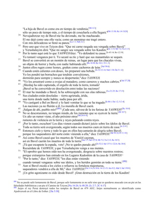 34

35
36
37
38
39

40
41
42
43
44
45
46

47
48
49
50
51
52
53
54

251

"La hija de Bavel es como era en tiempo de vendimia,[Mi 4:3;]
sólo un poco de tiempo más, y el tiempo de cosecharla a ella llegará."[Mt 13:30; Re 14:15-20]
Nevujadretzar rey de Bavel me ha devorado, me ha machacado.
El me dejó como una olla vacía; como un monstruo me tragó entero.
Con mis delicadezas se llenó su panza.[La 1:1; Nah 2:2 ]
Pero uno que vive en Tziyon dirá: "Que mi carne rasgada sea vengada sobre Bavel,"
y Yerushalayim dirá: "Que mi sangre sea vengada sobre los Kasdim."[Zc 1:15; Mt 7:2; Ya 2:13]
Por lo tanto aquí está lo que YAHWEH dice: "Yo defenderé tu causa. [Is 43:14; Ro 12:19]
Yo tomaré venganza por ti. Yo secaré su río y haré que sus manantiales se sequen.
Bavel se convertirá en un montón de ruinas, un lugar para que los chacales vivan,
un objeto de horror y burla, con nadie habitando allí.[He 10:30; Re 18:2; 19:1 -3]
Juntos ellos rugen como leones, gruñen como cachorros de león. [Sal 58:6]
Cuando estén calientes con deseo, les prepararé una bebida. [Is 22:12-14; Nah 1:10; Da 5:1 -4]
Yo los pondré tan borrachos que tendrán convulsiones,
dormirán para siempre y nunca se despertarán," dice YAHWEH.
"Yo los arrastraré como a ovejas al matadero, como carneros y machos cabríos."[ Sal 37:20]
¡Sheshaj ha sido capturada, el orgullo de toda la tierra, tomada!
¡Bavel se ha convertido en desolación entre todas las naciones!
El mar ha inundado a Bavel, la ha sobrecogido con sus olas rabiosas. [Lu 21:25; Re 17:15]
Sus ciudades están desoladas – tierra agrietada, árida,
una tierra donde nadie habita; nadie pasa por allí.
"Yo castigaré a Bel en Bavel y lo haré vomitar lo que se ha tragado.[Is 46:1; Da 1:2; 5:2 -4]
Las naciones ya no fluirán a él. La muralla de Bavel caerá.
¡Salgan de ahí, pueblo mío![251] ¡Cada uno, sálvese de la ira furiosa de YAHWEH![Re 18:4]
No se descorazonen, no tengan miedo, de los rumores que se oyen en la tierra.[2R 19:7]
Un año un rumor viene, el año próximo otros [Mt 24:6 -8]
rumores de violencia en la tierra y reyes peleando contra reyes.
¡Por lo tanto, escuchen! Los días vienen cuando dictaré juicio sobre los ídolos de Bavel.
Toda su tierra será avergonzada, según todos sus muertos caen en tierra de casa.[Is 21:9 ]
Entonces cielo y tierra y todo lo que en ellos hay cantarán de alegría sobre Bavel;
porque los saqueadores del norte están viniendo a ella," dice YAHWEH.[ Sal 58:10; Pr 11:10]
Así como Bavel causó que los muertos de Yisra'el cayeran,
así en Bavel caerán los muertos de toda la tierra.[Jue 1:7; Sal 137:8; Mt 7:2; Ya 2:13; Re 18:5]
¡Tú que escapaste la espada, vete! ¡No te quedes parado ahí![Is 52:2; Sal 137:5; 122:6; Re 18:4]
Recuérdate de YAHWEH, y que Yerushalayim venga a sus mentes.
"El oprobio que hemos oído nos ha avergonzado, desgracia sobre nuestros rostros;
porque extranjeros han entrado en los Lugares Kadoshim de la casa de YAHWEH."
"Por lo tanto," dice YAHWEH, "los días están viniendo
cuando tomaré venganza sobre sus ídolos, y los heridos gemirán en toda su tierra.[ 252]
Aun si Bavel escala a los cielos o refuerza su fortaleza majestuosa,
saqueadores vendrá n a ella de Mí," dice YAHWEH.[Ge 11:4; Is 10:6; 14:12-15; Am 9:2; Abd 3; Sal 139:8]
¡Un grito agonizante es oído desde Bavel! ¡Gran destrucción en la tierra de los Kasdim!

No se puede salir lentamente de Bavel, porque salir lentamente es no salir sino que es quedarse atascado con un pie en las
falsedades babilónicas y un pie el Camino de Tziyon.[Nu 16:26; Is 48:20; Zc 2:7; 2C 6:17]
252
Jerjes el rey Persa destruyó todos los templos de Bavel en 479 AEC; Jerjes normalmente es identificado como
Ajashverosh en el Libro de Esther. [Da 5:30]

 
