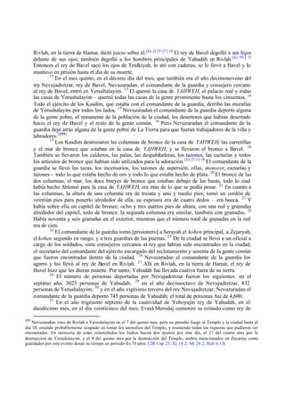 Rivlah, en la tierra de Hamat, dictó juicio sobre él. [Ez 21:25 -27] 10 El rey de Bavel degolló a sus hijos
delante de sus ojos; también degolló a los hombres principales de Yahudáh en Rivlah. [Ez 9:6 ] 11
Entonces el rey de Bavel sacó los ojos de Tzidkiyah, lo ató con cadenas, se lo llevó a Bavel y lo
mantuvo en prisión hasta el día de su muerte.
12
En el mes quinto, en el décimo día del mes, que también era el año decimonoveno del
rey Nevujadretzar, rey de Bavel, Nevuzaradan, el comandante de la guardia y consejero cercano
al rey de Bavel, entró en Yerushalayim. 13 El quemó la casa de YAHWEH, el palacio real y todas
las casas de Yerushalayim – quemó todas las casas de la gente prominente hasta los cimientos. 14
Todo el ejército de los Kasdim, que estaba con el comandante de la guardia, derribó las murallas
de Yerushalayim por todos los lados. 15 Nevuzaradan el comandante de la guardia deportó alguna
de la gente pobre, el remanente de la población de la ciudad, los desertores que habían desertado
hacia el rey de Bavel y el resto de la gente común. 16 Pero Nevuzaradan el comandante de la
guardia dejó atrás alguna de la gente pobre de La Tierra para que fueran trabajadores de la viña y
labradores.[255]
17
Los Kasdim destrozaron las columnas de bronce de la casa de YAHWEH, las carretillas
y el mar de bronce que estaban en la casa de YAHWEH, y se llevaron el bronce a Bavel. 18
También se llevaron los calderos, las palas, las despabiladeras, los tazones, las cazuelas y todos
los artículos de bronce que habían sido utilizados para la adoración. [Ex 27:3 ] 19 El comandante de la
guardia se llevó las tazas, los incensarios, los tazones de aspersión, ollas, menorot, cazuelas y
tazones – todo lo que estaba hecho de oro y todo lo que estaba hecho de plata. 20 El bronce de las
dos columnas, el mar, los doce bueyes de bronce que estaban debajo de las basas, todo lo cual
había hecho Shlomó para la casa de YAHWEH, era más de lo que se podía pesar. 21 En cuanto a
las columnas, la altura de una columna era de treinta y uno y medio pies; tomó un cordón de
veintiún pies para ponerlo alrededor de ella; su espesura era de cuatro dedos – era hueca. 22 Y
había sobre ella un capitel de bronce; ocho y tres cuartos pies de altura, con una red y granadas
alrededor del capitel, todo de bronce; la segunda columna era similar, también con granadas. 23
Había noventa y seis granadas en el exterior; mientras que el número total de granadas en la red
era de cien.
24
El comandante de la guardia tomó [prisionero] a Serayah el kohen principal, a Zejaryah,
el kohen segundo en rango, y a tres guardias de las puertas. 25 De la ciudad se llevó a un oficial a
cargo de los soldados, siete consejeros cercanos al rey que habían sido encontrados en la ciudad,
el secretario del comandante del ejército encargado del reclutamiento y sesenta de la gente común
que fueron encontradas dentro de la ciudad. 26 Nevuzaradan el comandante de la guardia los
agarró y los llevó al rey de Bavel en Rivlah. 27 Allí en Rivlah, en la tierra de Hamat, el rey de
Bavel hizo que les dieran muerte. Por tanto, Yahudáh fue llevada cautiva fuera de su tierra.
28
El número de personas deportadas por Nevujadretzar fueron los siguientes: en el
séptimo año, 3023 personas de Yahudáh; 29 en el año decimoctavo de Nevujadretzar, 832
personas de Yerushalayim; 30 y en el año vigésimo tercero del rey Nevujadretzar, Nevuzaradan el
comandante de la guardia deportó 745 personas de Yahudáh; el total de personas fue de 4,600.
31
En el año trigésimo séptimo de la cautividad de Yehoyajin rey de Yahudáh, en el
duodécimo mes, en el día veinticinco del mes, Eveel-Merodaj comenzó su reinado como rey de
255

Nevuzaradan vino de Rivlah a Yerushalayim en el 7 del quinto mes, pero no prendió fuego al Templo y la ciudad hasta el
día 10, estando probablemente ocupado en tomar los utensilios del Templo, y reuniendo todas las riquezas que pudieron ser
encontradas. En memoria de estas calamidades los Judíos hacen dos ayunos por este día, el 17 del cuarto mes por la
destrucción de Yerushalayim, y el 9 del quinto mes por la destrucción del Templo, ambos mencionados en Zacarías como
guardados por este evento desde su tiempo un período d e 70 años. [ 2R Cap 25; Zc 14:2; Mt 24:2; Hch 6:13]

 