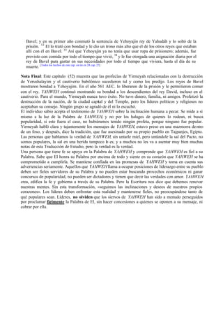 Bavel; y en su primer año conmutó la sentencia de Yehoyajin rey de Yahudáh y lo soltó de la
prisión. 32 El lo trató con bondad y le dio un trono más alto que el de los otros reyes que estaban
allí con él en Bavel. 33 Así que Yehoyajin ya no tenía que usar ropa de prisionero; además, fue
provisto con comida por todo el tiempo que vivió, 34 y le fue otorgada una asignación diaria por el
rey de Bavel para gastar en sus necesidades por todo el tiempo que viviera, hasta el día de su
muerte. [Todos los hechos de este cap. est án en 2R cap. 25]
Nota Final: Este capítulo (52) muestra que las profecías de Yirmeyah relacionadas con la destrucción
de Yerushalayim y el cautiverio babilónico sucedieron tal y como los predijo. Los reyes de Bavel
mostraron bondad a Yehoyajim. En el año 561 AEC. lo liberaron de la prisión y le permitieron comer
con el rey. YAHWEH continuó mostrando su bondad a los descendientes del rey David, incluso en el
cautiverio. Para el mundo, Yirmeyah nunca tuvo éxito. No tuvo dinero, familia, ni amigos. Profetizó la
destrucción de la nación, de la ciudad capital y del Templo, pero los líderes políticos y religiosos no
aceptaban su consejo. Ningún grupo se agradó de él ni lo escuchó.
El individuo sabio acepta el testimonio de YAHWEH sobre la inclinación humana a pecar. Se mide a sí
mismo a la luz de la Palabra de YAHWEH, y no por los halagos de quienes lo rodean, ni busca
popularidad, si este fuera el caso, no hubiéramos tenido ningún profeta, porque ninguno fue popular.
Yirmeyah habló clara y tajantemente los mensajes de YAHWEH, estuvo preso en una mazmorra de ntro
de un foso, y después, dice la tradición, que fue asesinado por su propio pueblo en Tajpanjes, Egipto.
Las personas que hablamos la verdad de YAHWEH, sin untarle miel, pero untándole la sal del Pacto, no
somos populares, la sal en una herida tampoco lo es; y a muchos no les va a asentar muy bien muchas
notas de esta Traducción de Estudio, pero la verdad es la verdad.
Una persona que tiene fe se apoya en la Palabra de YAHWEH y comprende que YAHWEH es fiel a su
Palabra. Sabe que El honra su Palabra por encima de todo y siente en su corazón que YAHWEH se ha
comprometido a cumplirla. Se mantiene confiada en las promesas de YAHWEH y toma en cuenta sus
advertencias seriamente. Aquellos que YAHWEH llama a ocupar posiciones de liderazgo entre su pueblo
deben ser fieles servidores de su Palabra y no pueden estar buscando provechos económicos ni ganar
concursos de popularidad, no pueden ser dictadores y tienen que decir las verdades con amor. YAHWEH
crea, edifica la fe y gobierna a través de su Palabra. Pero la Escritura nos dice que debemos renovar
nuestras mentes. Sin esta transformación, «seguimos las inclinaciones y deseos de nuestros propios
corazones». Los líderes deben enfrentar esta realidad y mantenerse fieles, no preocupándose tanto de
qué populares sean. Líderes, no olviden que los siervos de YAHWEH han sido a menudo perseguidos
por proclamar fielmente la Palabra de El, sin hacer concesiones a quienes se oponen a su mensaje, ni
cobrar por ella.

 