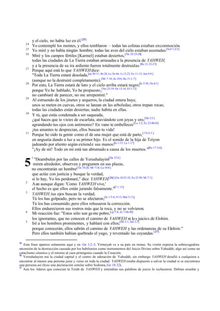 24
25
26

27

28

29

30

31

5
2
3

4
5

25

y el cielo, no había luz en él.[25]
Yo contemplé los montes, y ellos temblaron – todas las colinas estaban en conmoción.
Yo miré y no había ningún hombre; todas las aves del cielo estaban asustadas.[Sof 1:2-3]
Miré y los campos fértiles [Karmel] estaban desiertos, [De 29:23-28]
todas las ciudades de La Tierra estaban arrasadas a la presencia de YAHWEH,
y a la presencia de su ira ardiente fueron totalmente destruidas.[Re 21:23-25]
Porque aquí está lo que YAHWEH dice:
"Toda La Tierra estará desolada,[cp 30:11; 46:28; Le 26:44; 1s 12:22; Ez 11:13; Am 9:8 ]
(aunque no la destruiré completamente).[Mi 7:18; Zc 10:6; Ro 11:1-7]
Por esto, La Tierra estará de luto y el cielo arriba estará negro;[Is 5:30; Os 4:3]
porque Yo he hablado, Yo he propuesto,[Nu 23:19; Os 13:14, Ef 1:11]
no cambiaré de parecer, no me arrepentiré."
Al estruendo de los jinetes y arqueros, la ciudad entera huye,
unos se meten en cuevas, otros se lanzan en las arboledas; otros trepan rocas;
todas las ciudades están desiertas; nadie habita en ellas.
Y tú, que estás condenada a ser saqueada,
¿qué haces que te vistes de escarlata, ataviándote con joyas y oro,[He 2:3 ]
agrandando tus ojos con antimonio? En vano te embelleces [La 1:2; Ez 23:40-41]
¡tus amantes te desprecian, ellos buscan tu vida!
Porque he oído tu gemir como el de una mujer que está de parto, [1Ts 5:3 ]
en angustia dando a luz a su primer hijo. Es el sonido de la hija de Tziyon
jadeando por aliento según extiend e sus manos:[Is 1:15; La 1:17]
"¡Ay de mí! Todo en mí está tan abrumado a causa de los muertos."[Re 17:3-6]
1

"Deambulen por las calles de Yerushalayim[Da 12:4 ]
miren alrededor, observen y pregunten en sus plazas,
no encontrarán un hombre[ Ge 18:26; Mt 7:14; Lu 18:8 ]
que actúe con justicia y busque la verdad,
si lo hay, Yo los perdonaré," dice YAHWEH.[26] [Ge 18:23-32; Ez 22:30; Mi 7:1]
Aun aunque digan: 'Como YAHWEH vive,'
el hecho es que ellos están jurando falsamente."[T 1:15]
YAHWEH, tus ojos buscan la verdad,
Tú los has golpeado, pero no se afectaron;[Is 1:5-6; 9:13; Mal 3:13;]
Tú los has consumido, pero ellos rehusaron la corrección.
Ellos endurecieron sus rostros más que la roca, y no se volvieron.
Mi reacción fue: "Estos sólo son ge nte pobre,[cp 7:8; Jn 7:48-49]
los ignorantes, que no conocen el camino de YAHWEH ni lo s juicio s de Elohim.
Iré a los hombres prominentes, y hablaré con ellos;[Mi 3:1; Sal 2:2]
porque conocerán, ellos sabrán el camino de YAHWEH y las ordenanzas de su Elohim."
Pero ellos también habían quebrado el yugo, y reventado las coyundas.[ 27]

Esta frase aparece solamente aquí y en Ge 1.2-3. Yirmeyah ve a su país en ruinas. Su visión expresa la sobrecogedora
extensión de la destrucción causada por los babilonios como instrumentos del Juicio Divino sobre Yahudáh; algo así como un
cataclismo cósmico y el retorno al caos primigenio cuando la Creación.
26
Yerushalayim era la ciudad capital y el centro de adoración de Yahudáh, sin embargo YAHWEH desafió a cualquiera a
encontrar al menos una persona justa y veraz en toda la ciudad. YAHWEH estaba dispuesto a salvar la ciudad si se encontrara
una persona así (hizo una declaración similar sobre Sodoma, Ge 18.32).
27
Aun los líderes que conocían la Toráh de YAHWEH y entendían sus palabras de juicio lo rechazaron. Debían enseñar y

 