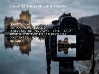 CARACTERISTICAS DE LA FOTOGRAFIA
• COMPOSICION INTELIGENTE
• PROVOCA UNA REACCION
• OFRECE MAS DE UNA CAPA DE EXPERIENCIA
• TIENE SU CONTEXTO EN LA FOTOGRAFIA
• CONTIENE UNA IDEA
• NO IMITA
 