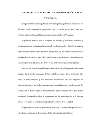 FORTALEZAS Y DEBILIDADES DE LAS POLÍTICAS PÚBLICAS EN
VENEZUELA.
Es importante resaltar las políticas empleadas por los gobiernos, analizando los
diferentes niveles estratégicos, programáticos y operativos que se practicaron para
el diseño de las políticas públicas y programas ejecutados en Venezuela.
Las políticas públicas son el conjunto de acciones y decisiones definidas y
empleadas por una instancia gubernamental, con la ocupación y función de alcanzar
objetivos considerados como deseables o necesarios, en pro de satisfacer asuntos de
interés colectivo público, todo ello, a través de procesos destinado a transformar una
situación problema detectada. Es decir, es una intervención de carácter pública.
La formación de políticas públicas en Venezuela fue guiada por dos doctrinas o
modelos de desarrollo al margen de los verdaderos sujetos de su aplicación tales
como, el estructuralismo y los postulados neoliberales con una propuesta de
gobierno alternativa que se ha planteado, que impulsa la acción complementaria del
Estado y en el mercado para el funcionamiento de la economía donde para ejercer
un control democrático eficaz y transparente de la administración y la función
pública se requiere la colaboración de todos los sectores de la sociedad.
La aplicación de políticas públicas en busca de la reactivación productiva, la
estabilidad económica, la disminución de los altos índices de inflación.
 