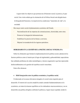 Lograr todos los objetivos que promuevan al bienestar social, la justicia y la paz
social. Esta visión señala que la orientación de la Política Social está dirigida hacia
la búsqueda del bienestar y la mejoría de las condiciones "materiales de vida" y la
sociedad.
Dar mayor matiz social al planteamiento económico del Estado.
· Nacionalización de las empresas de comunicaciones, electricidad, entre otras.
· Promover la integración latinoamericana.
· Estabilizar los precios de los bienes y servicios.
· Mejorar la recaudación de los ingresos petroleros.
DEBILIDADESENLAGESTIÓNDELAPOLÍTICASOCIALVENEZOLANA
Sobre los obstáculos que limitan la implementación de la política social, además de los
factores políticos como el interés por el logro de legitimidad y gobernabilidad, especialistas
han señalado problemas de orden metodológico y técnico-organizativo que han repercutido
desfavorablemente en la gestión de la política social venezolana.
Entre ellos destacan:
 Débil Integración entre la política económica y la política social,
Evidenciada en la escasa relevancia otorgada a lo social como requisito para el
desarrollo. El interés de la acción estadal ha estado centrado fundamentalmente en lo
económico, en tratar de alcanzar equilibrios en los indicadores macroeconómicos y no en
desarrollar una política dirigida a enfrentar la pobreza y lograr mayor equidad, siendo lo
 