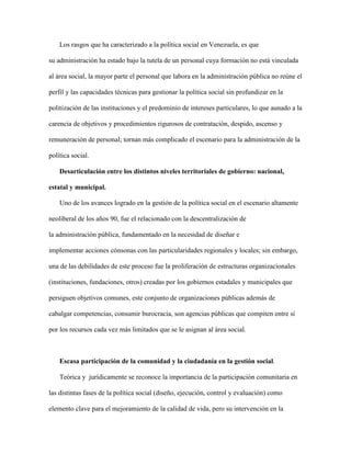 Los rasgos que ha caracterizado a la política social en Venezuela, es que
su administración ha estado bajo la tutela de un personal cuya formación no está vinculada
al área social, la mayor parte el personal que labora en la administración pública no reúne el
perfil y las capacidades técnicas para gestionar la política social sin profundizar en la
politización de las instituciones y el predominio de intereses particulares, lo que aunado a la
carencia de objetivos y procedimientos rigurosos de contratación, despido, ascenso y
remuneración de personal; tornan más complicado el escenario para la administración de la
política social.
Desarticulación entre los distintos niveles territoriales de gobierno: nacional,
estatal y municipal.
Uno de los avances logrado en la gestión de la política social en el escenario altamente
neoliberal de los años 90, fue el relacionado con la descentralización de
la administración pública, fundamentado en la necesidad de diseñar e
implementar acciones cónsonas con las particularidades regionales y locales; sin embargo,
una de las debilidades de este proceso fue la proliferación de estructuras organizacionales
(instituciones, fundaciones, otros) creadas por los gobiernos estadales y municipales que
persiguen objetivos comunes, este conjunto de organizaciones públicas además de
cabalgar competencias, consumir burocracia, son agencias públicas que compiten entre sí
por los recursos cada vez más limitados que se le asignan al área social.
Escasa participación de la comunidad y la ciudadanía en la gestión social.
Teórica y jurídicamente se reconoce la importancia de la participación comunitaria en
las distintas fases de la política social (diseño, ejecución, control y evaluación) como
elemento clave para el mejoramiento de la calidad de vida, pero su intervención en la
 