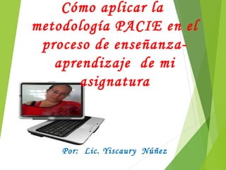 Cómo aplicar la
metodología PACIE en el
proceso de enseñanza-
aprendizaje de mi
asignatura
Por: Lic. Yiscaury Núñez
 