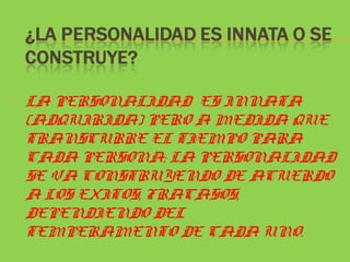    LA PERSONALIDAD ES INNATA
    (ADQUIRIDA) PERO A MEDIDA QUE
    TRANSCURRE EL TIEMPO PARA
    CADA PERSONA; LA PERSONALIDAD
    SE VA CONSTRUYENDO DE ACUERDO
    A LOS EXITOS, FRACASOS,
    DEPENDIENDO DEL
    TEMPERAMENTO DE CADA UNO.
 