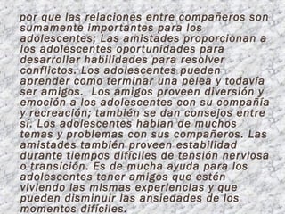 por que las relaciones entre compañeros son
sumamente impor tantes para los
adolescentes; Las amistades proporcionan a
los adolescentes opor tunidades para
desarrollar habilidades para resolver
conflictos. Los adolescentes pueden
aprender como terminar una pelea y todavía
ser amigos. Los amigos proveen diversión y
emoción a los adolescentes con su compañía
y recreación; también se dan consejos entre
sí. Los adolescentes hablan de muchos
temas y problemas con sus compañeros. Las
amistades también proveen estabilidad
durante tiempos difíciles de tensión ner viosa
o transición. Es de mucha ayuda para los
adolescentes tener amigos que estén
viviendo las mismas experiencias y que
pueden disminuir las ansiedades de los
momentos difíciles.
 