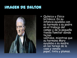 Imagen de DaltonJonh DaltonQuímico y físico británico. En su infancia ayudaba con su hermano a su padre en el trabajo del campo y de la pequeña tienda familiar donde tejían vestidos, mientras que su hermana Mary ayudaba a su madre en las tareas de la casa y vendía papel, tinta y plumas.