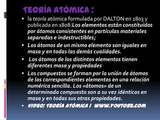 Teoría atómica :la teoría atómica formulada por DALTON en 1803 y publicada en 1808:Los elementos están constituidos por átomos consistentes en partículas materiales separadas e indestructibles;Los átomos de un mismo elemento son iguales en masa y en todas las demás cualidades. Los átomos de los distintos elementos tienen diferentes masa y propiedadesLos compuestos se forman por la unión de átomos de los correspondientes elementos en una relación numérica sencilla. Los «átomos» de un determinado compuesto son a su vez idénticos en masa y en todas sus otras propiedades.Video: Teoría atómica 1  www.youtobe.com