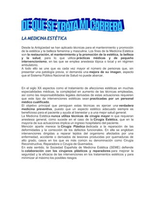 LA MEDICINA ESTÉTICA
Desde la Antigüedad se han aplicado técnicas para el mantenimiento y promoción
de la estética y la belleza femenina y masculina. Los fines de la Medicina Estética
son la restauración, el mantenimiento y la promoción de la estética, la belleza
y la salud, para lo que utiliza prácticas médicas y de pequeño
intervencionismo, en las que se emplea anestesia tópica o local y en régimen
ambulatorio.
A todo ello se une que es cada vez mayor el número de personas que, sin
presentar una patología previa, sí demanda una mejora de su imagen, aspecto
que el Sistema Público Nacional de Salud no puede abarcar.
En el siglo XX aspectos como el tratamiento de afecciones estéticas en muchas
especialidades médicas, la complejidad en aumento de las técnicas empleadas,
así como las responsabilidades legales derivadas de estas actuaciones requieren
que este tipo de intervenciones estéticas sean practicadas por un personal
médico cualificado.
El objetivo principal que persiguen estas técnicas es ejercer una verdadera
medicina preventiva, puesto que un aspecto estético adecuado siempre es
beneficioso para el paciente y ayuda al bienestar y a una mejor salud general.
La Medicina Estética nunca utiliza técnicas de cirugía mayor ni que requieran
anestesia general, como sucede en el caso de la Cirugía Estética, que en la
mayoría de sus actuaciones implica un ingreso hospitalario del paciente.
Mención aparte merece la Cirugía Plástica dedicada a la reparación de las
deformidades y la corrección de los defectos funcionales. En ella se engloban
intervenciones dirigidas a reparar tejidos del organismo afectados por una
enfermedad, accidente o derivados de lesiones producidas por quemaduras de
alto grado, casos en los que es más común su denominación como Cirugía
Reconstructiva, Reparadora o Cirugía de Quemados.
En este sentido, la Sociedad Española de Medicina Estética (SEME) defiende
la colaboración con los cirujanos plásticos y reparadores para mejorar la
seguridad y la eficacia de las intervenciones en los tratamientos estéticos y para
minimizar al máximo los posibles riesgos
 