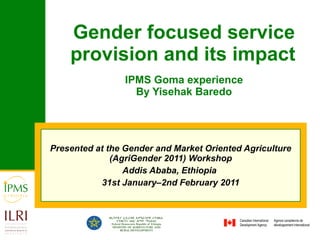 Gender focused service provision and its impact   IPMS Goma experience By Yisehak Baredo Presented at the  Gender and Market Oriented Agriculture (AgriGender 2011) Workshop Addis Ababa, Ethiopia  31st January–2nd February 2011 