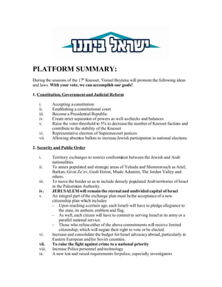 PLATFORM SUMMARY:
During the sessions of the 17th Knesset, Yisrael Beytenu will promote the following ideas
and laws. With your vote, we can accomplish our goals!

1. Constitution, Government and Judicial Reform

   i.      Accepting a constitution
   ii.     Establishing a constitutional court
   iii.    Become a Presidential Republic
   iv.     Create strict separation of powers as well as checks and balances
   v.      Raise the voter-threshold to 5% to decrease the number of Knesset factions and
           contribute to the stability of the Knesset
   vi.     Representative election of Supremecourt justices
   vii.    Allowing absentee ballots to increase Jewish participation in national elections

2. Security and Public Order

   i.      Territory exchanges to restrict confronta between the Jewish and Arab
                                                      tion
           nationalities
   ii.     To annex populated and strategic areas of Yehuda and Shomron such as Ariel,
           Barkan, Givat Ze’ev, Gush Etzion, Maale Adumim, The Jordan Valley and
           others.
   iii.    To move the border so as to include densely populated Arab territories of Israel
           in the Palestinian Authority.
   iv.     JERUSALEM will remain the eternal and undivided capital of Israel
   v.      An integral part of the exchange plan must be the acceptance of a new
           citizenship plan which includes:
           - Upon reaching a certain age, each Israeli will have to pledge allegiance to
                the state, its anthem, emblem and flag.
           - As well, each citizen will have to commit to serving Israel in its army or a
                parallel national service.
           - Those who refuse either of the above commitments will receive limited
                citizenship, which will negate their right to vote or be elected.
   vi.     Increase and consolidate the budget for Israel advocacy abroad, particularly in
           Eastern European and for Soviet countries.
   vii.    To raise the fight against crime to a national priority
   viii.   Increase Police personnel and technology
   ix.     A new test and raised requirements for police, especially investigators
 