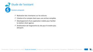 Etude de l’existant
Introduction | Cadre général du projet | Etude de l’existant | Analyse et spécification des besoins | Conception | Réalisation | Conclusion 7
Solution proposée
 Réalisation des inventaires sur les voitures.
 Création d’un compte client avec une archive complète.
 Développement d’une application mobile pour faciliter
la relation client agence.
 Amélioration de l’ergonomie du site pour le rendre plus
attrayant.
 