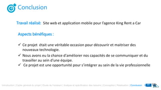 Conclusion
Travail réalisé: Site web et application mobile pour l’agence King Rent a Car
Aspects bénéfiques :
 Ce projet était une véritable occasion pour découvrir et maitriser des
nouveaux technologie.
 Nous avons eu la chance d'améliorer nos capacités de se communiquer et du
travailler au sein d'une équipe.
 Ce projet est une opportunité pour s’intégrer au sein de la vie professionnelle
Introduction | Cadre général du projet | Etude de l’existant | Analyse et spécification des besoins | Conception | Réalisation | Conclusion 33
 