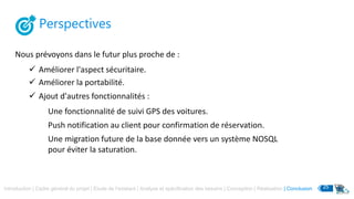 Perspectives
Nous prévoyons dans le futur plus proche de :
Introduction | Cadre général du projet | Etude de l’existant | Analyse et spécification des besoins | Conception | Réalisation | Conclusion 25
 Améliorer l'aspect sécuritaire.
 Améliorer la portabilité.
 Ajout d'autres fonctionnalités :
Une fonctionnalité de suivi GPS des voitures.
Push notification au client pour confirmation de réservation.
Une migration future de la base donnée vers un système NOSQL
pour éviter la saturation.
 