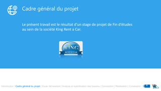 Cadre général du projet
Le présent travail est le résultat d’un stage de projet de Fin d’études
au sein de la société King Rent a Car.
Introduction | Cadre général du projet | Etude del’existant | Analyse et spécification des besoins | Conception | Réalisation | Conclusion 4
 