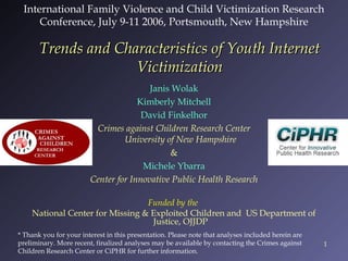 International Family Violence and Child Victimization Research
Conference, July 9-11 2006, Portsmouth, New Hampshire

Trends and Characteristics of Youth Internet
Victimization
Janis Wolak
Kimberly Mitchell
David Finkelhor
Crimes against Children Research Center
University of New Hampshire
&
Michele Ybarra
Center for Innovative Public Health Research
Funded by the
National Center for Missing & Exploited Children and US Department of
Justice, OJJDP
* Thank you for your interest in this presentation. Please note that analyses included herein are
preliminary. More recent, finalized analyses may be available by contacting the Crimes against
Children Research Center or CiPHR for further information.

1

 