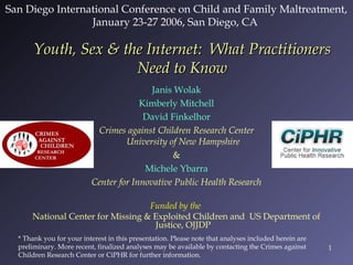 San Diego International Conference on Child and Family Maltreatment,
January 23-27 2006, San Diego, CA

Youth, Sex & the Internet: What Practitioners
Need to Know
Janis Wolak
Kimberly Mitchell
David Finkelhor
Crimes against Children Research Center
University of New Hampshire
&
Michele Ybarra
Center for Innovative Public Health Research
Funded by the
National Center for Missing & Exploited Children and US Department of
Justice, OJJDP
* Thank you for your interest in this presentation. Please note that analyses included herein are
preliminary. More recent, finalized analyses may be available by contacting the Crimes against
Children Research Center or CiPHR for further information.

1

 
