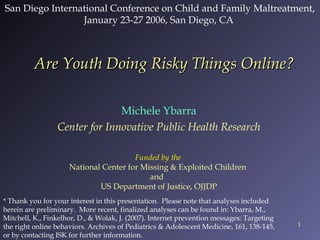 San Diego International Conference on Child and Family Maltreatment,
January 23-27 2006, San Diego, CA

Are Youth Doing Risky Things Online?
Michele Ybarra
Center for Innovative Public Health Research
Funded by the
National Center for Missing & Exploited Children
and
US Department of Justice, OJJDP
* Thank you for your interest in this presentation.  Please note that analyses included
herein are preliminary.  More recent, finalized analyses can be found in: Ybarra, M.,
Mitchell, K., Finkelhor, D., & Wolak, J. (2007). Internet prevention messages: Targeting
the right online behaviors. Archives of Pediatrics & Adolescent Medicine, 161, 138-145,
or by contacting ISK for further information.

1

 
