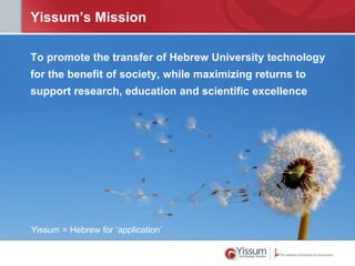 Yissum’s Mission

To promote the transfer of Hebrew University technology
for the benefit of society, while maximizing returns to
support research, education and scientific excellence




Yissum = Hebrew for ‘application’
 