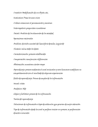 Creativo: Modificación de un objeto, etc.
Instintivo: Posee los seres vivos
Crítico: examinar el pensamiento y acciones
Interrogativo: preguntas o cuestiones
Social: Análisis de los elementos de la sociedad
Operaciones racionales
Análisis: división mental del hemisferio derecho, izquierdo
Síntesis: reúne todos los datos
Caracterización: procesos establecidos
Comparación: semejanzas o diferencias
Abstracción: muestran ciertos rasgos
Aprendizaje: proceso mediante el cual animales y seres humanos modifican su
comportamiento con el resultado de algunas experiencias
Estilo de aprendizaje: Forma de empleo de la información
Usual: vista
Auditivo. Oído
Lógico y holístico: proceso de la información
Teoría del aprendizaje
Solucionar de información o tipos de estímulos que generan de mejor atención
Tipo de información desde la cual se prefiere iniciar un proceso, se preferencias
directos o concretos
 