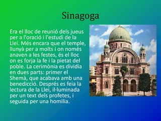 Sinagoga
Era el lloc de reunió dels jueus
per a l'oració i l'estudi de la
Llei. Més encara que el temple,
llunyà per a molts i on només
anaven a les festes, és el lloc
on es forja la fe i la pietat del
poble. La cerimònia es dividia
en dues parts: primer el
Shemà, que acabava amb una
benedicció. Després es feia la
lectura de la Llei, il·luminada
per un text dels profetes, i
seguida per una homilia.
 