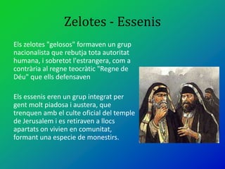Zelotes - Essenis
Els zelotes "gelosos" formaven un grup
nacionalista que rebutja tota autoritat
humana, i sobretot l'estrangera, com a
contrària al regne teocràtic "Regne de
Déu" que ells defensaven
Els essenis eren un grup integrat per
gent molt piadosa i austera, que
trenquen amb el culte oficial del temple
de Jerusalem i es retiraven a llocs
apartats on vivien en comunitat,
formant una especie de monestirs.
 