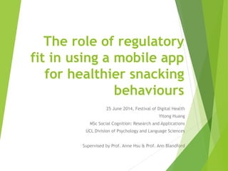 The role of regulatory
fit in using a mobile app
for healthier snacking
behaviours
25 June 2014, Festival of Digital Health
Yitong Huang
MSc Social Cognition: Research and Applications
UCL Division of Psychology and Language Sciences
Supervised by Prof. Anne Hsu & Prof. Ann Blandford
 