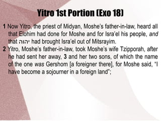 Yitro 1st Portion (Exo 18)
1 Now Yitro, the priest of Midyan, Moshe’s father-in-law, heard all
that Elohim had done for Moshe and for Isra’el his people, and
that ‫יהוה‬ had brought Isra’el out of Mitsrayim.
2 Yitro, Moshe’s father-in-law, took Moshe’s wife Tzipporah, after
he had sent her away, 3 and her two sons, of which the name
of the one was Gershom [a foreigner there], for Moshe said, “I
have become a sojourner in a foreign land”;
 