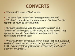  We are all “converts” before Him.
 The term “ger toshav” for “stranger who sojourns”.
 “Toshav” comes from the same root as “teshuva” or “to
repent” or “turn back” to Elohim.
 through Genesis we wee the words “stranger” and
“sojourner” with regard to Abraham, Isaac and Jacob. They
appear 14 times in Genesis alone in reference to our
forefathers and their seed.
 We are all “ger” or “sojourners” in a land that isn’t ours; but
HaShem‟s. We have all come to be “ger toshav”, or “converts”
by His “chesed” (“loving kindness” or “mercy”) and “chen”
(“favor” or “grace”).
 