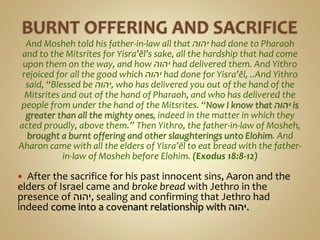 And Mosheh told his father-in-law all that ‫יהוה‬ had done to Pharaoh
and to the Mitsrites for Yisra’ĕl’s sake, all the hardship that had come
upon them on the way, and how ‫יהוה‬ had delivered them. And Yithro
rejoiced for all the good which ‫יהוה‬ had done for Yisra’ĕl, ..And Yithro
said, “Blessed be ‫,יהוה‬ who has delivered you out of the hand of the
Mitsrites and out of the hand of Pharaoh, and who has delivered the
people from under the hand of the Mitsrites. “Now I know that ‫יהוה‬ is
greater than all the mighty ones, indeed in the matter in which they
acted proudly, above them.” Then Yithro, the father-in-law of Mosheh,
brought a burnt offering and other slaughterings unto Elohim. And
Aharon came with all the elders of Yisra’ĕl to eat bread with the father-
in-law of Mosheh before Elohim. (Exodus 18:8-12)
 After the sacrifice for his past innocent sins, Aaron and the
elders of Israel came and broke bread with Jethro in the
presence of ‫,יהוה‬ sealing and confirming that Jethro had
indeed come into a covenant relationship with ‫.יהוה‬
 