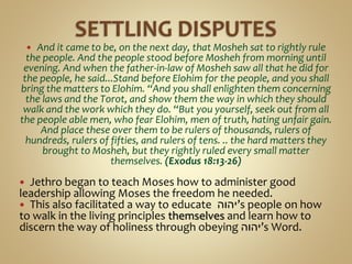  And it came to be, on the next day, that Mosheh sat to rightly rule
the people. And the people stood before Mosheh from morning until
evening. And when the father-in-law of Mosheh saw all that he did for
the people, he said...Stand before Elohim for the people, and you shall
bring the matters to Elohim. “And you shall enlighten them concerning
the laws and the Torot, and show them the way in which they should
walk and the work which they do. “But you yourself, seek out from all
the people able men, who fear Elohim, men of truth, hating unfair gain.
And place these over them to be rulers of thousands, rulers of
hundreds, rulers of fifties, and rulers of tens. .. the hard matters they
brought to Mosheh, but they rightly ruled every small matter
themselves. (Exodus 18:13-26)
 Jethro began to teach Moses how to administer good
leadership allowing Moses the freedom he needed.
 This also facilitated a way to educate ‫’יהוה‬s people on how
to walk in the living principles themselves and learn how to
discern the way of holiness through obeying ‫’יהוה‬s Word.
 