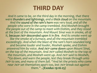 And it came to be, on the third day in the morning, that there
were thunders and lightnings, and a thick cloud on the mountain.
And the sound of the ram’s horn was very loud, and all the
people who were in the camp trembled. And Mosheh brought
the people out of the camp to meet with Elohim, and they stood
at the foot of the mountain. And Mount Sinai was in smoke, all of
it, because ‫יהוה‬ descended upon it in fire. And its smoke went up
like the smoke of a furnace, and all the mountain trembled
exceedingly. And when the blast of the ram’s horn sounded long
and became louder and louder, Mosheh spoke, and Elohim
answered him by voice. And ‫יהוה‬ came down upon Mount Sinai,
on the top of the mountain. And ‫יהוה‬ called Mosheh to the top of
the mountain, and Mosheh went up. And ‫יהוה‬ said to Mosheh,
“Go down, and warn the people, lest they break through unto
‫יהוה‬ to see, and many of them fall. “And let the priests who come
near ‫יהוה‬ set themselves apart too, lest ‫יהוה‬ break out against
them.” ..(Exodus 19:16-25)
16
 