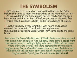  ‫יהוה‬ stipulated a three-day consecration time for the Bride
before she came to meet her Betrothed at the Mountain of ‫יהוה‬ .
 As in a wedding, the bride makes herself ready. She changes
her clothes and washes herself before putting on clean clothes.
 This is called a mikvah (a bath) and is for a change of status.
 On the third day a very long blast was heard and a cloud
covered the mountain. The cloud covering became
the chuppah or covering under which ‫יהוה‬ came out to meet His
bride.
And when the Day of the Festival of Weeks had come, they were all
with one mind in one place. And suddenly there came a sound from
the heaven, as of a rushing mighty wind, and it filled all the house
where they were sitting. And there appeared to them divided
tongues, as of fire, and settled on each one of them. And they were
all filled with the Set-apart Spirit and began to speak with other
tongues, as the Spirit gave them to speak. (Acts 2:1-4)
 